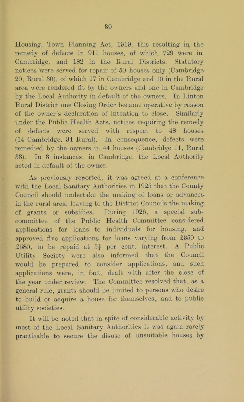 Housing, Town Planning Act, 1919, this resulting in the remedy of defects in 911 houses, of which 729 were in Cambridge, and 182 in the Rural Districts. Statutory notices were served for repair of 50 houses only (Cambridge 20, Rural 30), of which 17 in Cambridge and 10 in the Rural area were rendered fit by the owners and one in Cambridge by the Local Authority in default of the owners. In Linton Rural District one Closing Order became operative by reason of the owner’s declaration of intention to close. Similarly under the Public Health Acts, notices requiring the remedy of defects were served with respect to 48 houses (14 Cambridge. 34 Rural). In consequence, defects were remedied by the owners in 44 houses (Cambridge 11, Rural 33). In 3 instances, in Cambridge, the Local Authority acted in default of the owner. As previously reported, it was. agreed at a conference with the Local Sanitary Authorities in 1925 that the County Council should undertake the making of loans or advances in the rural area, leaving to the District Councils the making, of grants or subsidies. During 1926, a special sub- committee of the Public Health Committee considered applications for loans to individuals for housing, and approved five applications for loans varying from £350 to £580, to be repaid at 5J per cent, interest. A Public Utility Society were also informed that the Council would be prepared to consider applications, and such applications were, in fact, dealt with after the close of the year under review. The Committee resolved that, as a general rule, grants should be limited to persons who desire to build or acquire a house for themselves,, and to public utility societies. It will be noted that in spite of considerable activity by most of the Local Sanitary Authorities it was again rarely practicable to secure the disuse of unsuitable houses by