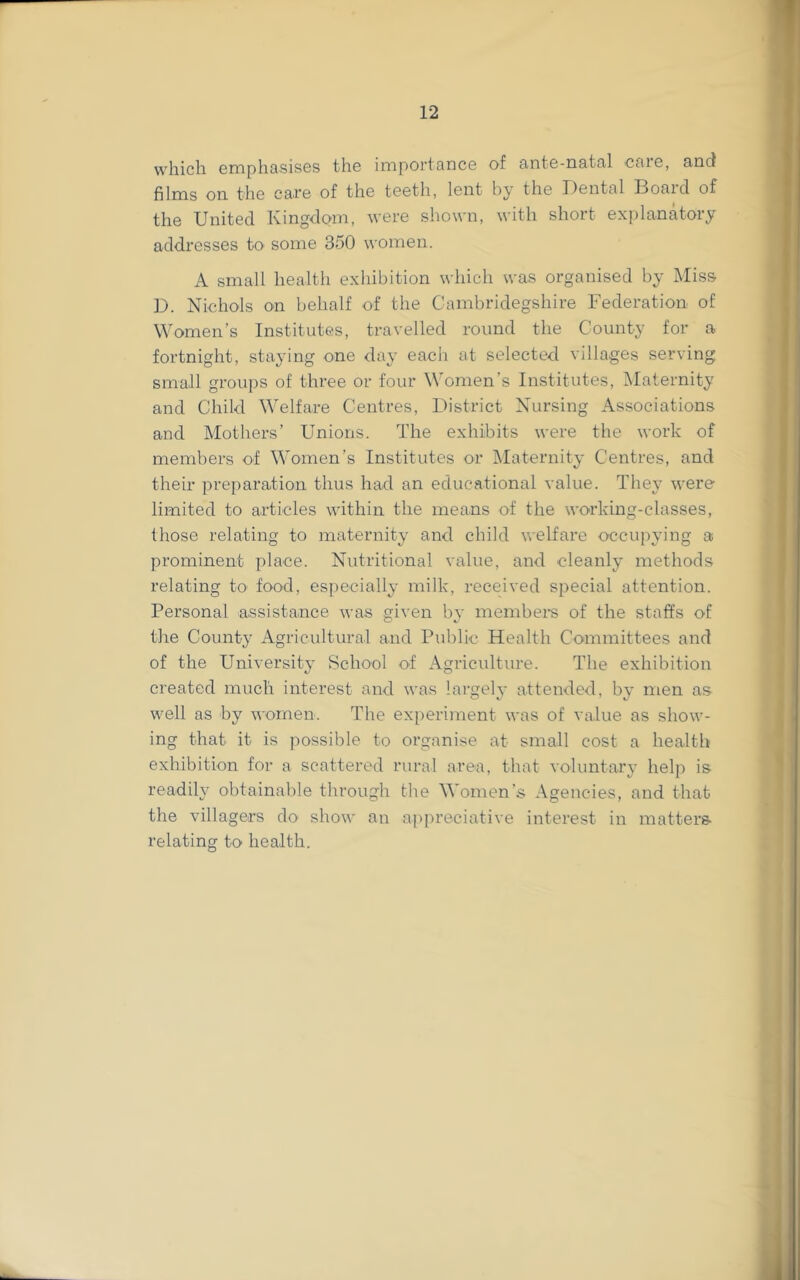 which emphasises the importance of ante-natal care, and films on the care of the teeth, lent by the Dental Board of the United Kingdom, were shown, with short exjilanatory addresses to some 350 women. A small health exhibition which was organised by Miss D. Nichols on behalf of the Cambridegshire Federation of Women’s Institutes, travelled round the County for a fortnight, staying one day each at selected villages serving small groups of three or four Women’s Institutes, Maternity and Child Welfare Centres, District Nursing Associations and Mothers’ Unions. The exhibits were the work of members of Women’s Institutes or IMaternity Centres, and their preparation thus had an educational value. They were limited to articles within the means of the working-classes, those relating to maternity and child welfare occupying a prominent place. Nutritional value, and cleanly methods relating to food, especially milk, received special attention. Personal assistance was given by membere of the staffs of the County Agricultural and Public Health Committees and of the University School of Agriculture. The exhibition created much interest and was largely attended, by men as well as by women. The experiment was of value as show- ing that it is possible to organise at small cost a health exhibition for a scattered rural area, that voluntary help is readily obtainable through the Women’s Agencies, and that the villagers do show an appreciative interest in matters relating to health.