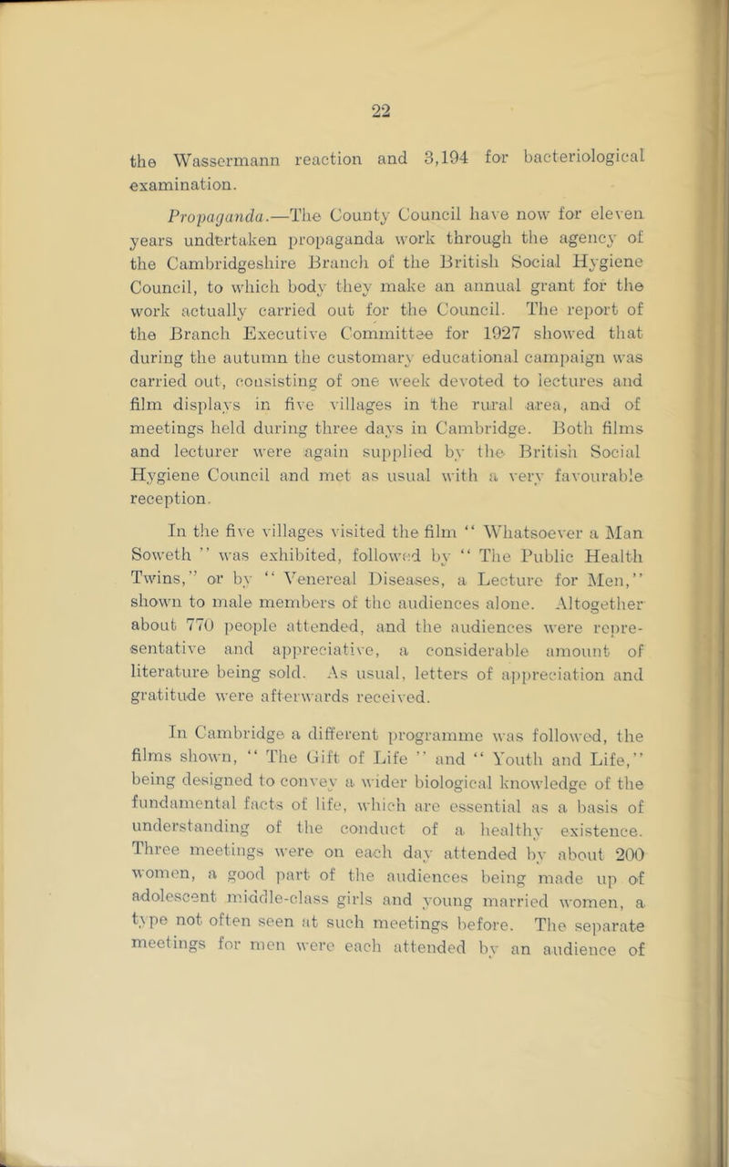 the Wassermcann reaction and 3,194 for bacteriological examination. Propaganda.—The County Council have now for eleven years undertaken propaganda work through the agency of the Cambridgeshire Branch of the British Social Hygiene Council, to which body they make an annual grant for the work actually carried out for the Council. The report of the Branch Executive Committee for 1927 showed that during the autumn the customary educational campaign was carried out, consisting of one week devoted to lectures and film displays in five villages in the rural area, and of meetings held during three days in Cambridge. Both films and lecturer were again supplied by the Britisii Social Hygiene Council and met as usual with a very favourable reception. In the five villages visited the film “ Whatsoever a Man Soweth ” was exhibited, followed by “ The Public Health Twins,” or by “ Venereal Diseases, a Lecture for Men,” shown to male members of the audiences alone. Altogether about 770 people attended, and the audiences were repre- sentative and appreciative, a considerable amount of literature being sold. As usual, letters of appreciation and gratitude were afterwards received. In Cambridge a different programme was followed, the films shown, ‘‘ The Gift of Life ” and ‘‘ Youth and Life,” being designed to convey a wider biological knowledge of the fundamental facts of life, which are essential as a basis of understanding of the conduct of a. healthy existence. Three meetings were on each day attended by about 200 women, a good part of the audiences being made up of adolescent midrlle-class girls and young married women, a type not often seen at such meetings before. The separate meetings for men were each attended by an audience of