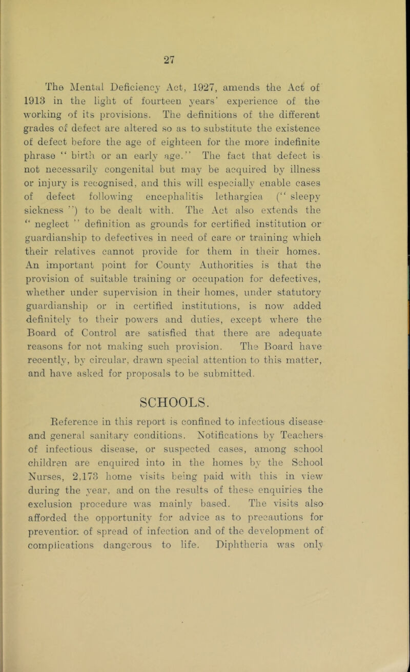 The iNIental Deficiency Act, 1927, amends the Act of 1913 in the light of fourteen years' experience of the working of its provisions. The definitions of the different grades of defect are altered so as to substitute the existence of defect before the age of eighteen for the more indefinite phrase “ birtli or an early age.” The fact that defect is not necessarily congenital but may be acquired by illness or injury is recognised, and this will especialJy enable cases of defect following encephalitis lethargica (‘‘ sleepy sickness ”) to be dealt with. The Act also extends the “ neglect ” definition as grounds for certified institution or guardianship to defectives in need of care or training which their relatives cannot provide for them in their homes. An important point for County Authorities is that the provision of suitable training or occupatio'n for defectives, whether under supervision in their homes, under statutory guardianship or in certified institutions, is now added definitely to their powers and duties, except where the Board of Control are satisfied that there are adequate reasons for not making such provision. The Board have recently, by circular, drawn special attention to this matter, and have asked for proposals to be submitted. SCHOOLS. Eeference in this report is confined to infectious disease and general sanitary conditions. Notifications bv Teachers of infectious disease, or suspected cases, among school children are enquired into in the homes by the School Nurses, 2,173 home visits being paid with this in view during the year, and on the results of these enquiries the exclusion procedure was mainly based. The visits also afforded the opi)ortunity for advice as to precautions for prevention of spread of infection and of the development of complications dangerous to life. Diphtheria was onlv