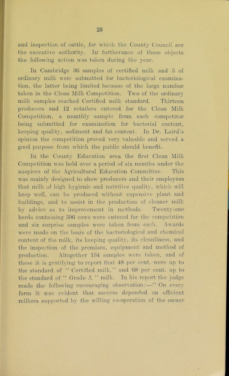 and inspection of cattle, for wiiicli the County Council are the executive authority. In’ furtherance of these objects the following action was taken during tlie vear. O O In Cambridge samples of certified milk and 3 of ordinary milk were submitted for bacteriological examina- tion, the latter being limited because of the large number taken in the Clean i\Iilk Competition. Two of the ordinary milk samples reached Certified milk standard. Thirteen producers and 12 retailers entered for the Clean Milk Competition, a monthly sample from each competitor being submitted for examination for bacterial content, keeping quality, sediment and fat content. In Dr. Lairdis opinion the competition proved very valuable and served a good purpose from which the public should benefit. In the Countv Education area the first Clean Milk Competition was held over a period of six months under the auspices of the Agricultural Education Committee. This was mainly designed to show producers and their employees that milk of high hygienic and nutritive quality, which will keep well, can be produced without expensive plant and buildings, and to assist in the production of cleaner milk by advice as to improvement in methods. Twenty-one herds containing dOG cows were entered for the eomi)etition and six surj)rise samples were taken from each. Awards were made on tlic basis of the bacteriological and chemical content of tlie milk, its keeping quality, its cleanliness, and the inspection of the premises, equipment and method of production. Altogether 134 samples were taken, and of these it is gratifying to re])ort that 48 per cent, were up to the standard of “ Certified milk,” and 08 per cent, up to the standard of ” Grade A ” milk. In his report the judge made the following encouraging observation:—” On every farm it was evident that success depended on efficient milkers supported by the willing co-operation of the owner