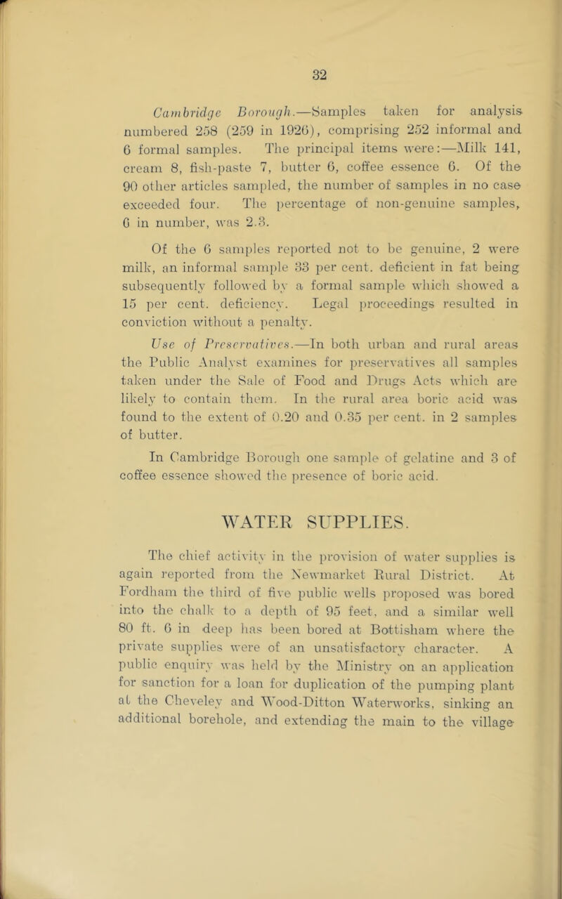 Cambridge Borough.—Samples taken for analysis numbered 258 (259 in 1920), comprising 252 informal and 6 formal samples. The principal items were:—i\Iilk 141, cream 8, fish-paste 7, butter 0, coffee essence 0. Of the 90 other articles sami)led, the number of samples in no case exceeded four. The percentage of non-geuuine samples, G in number, was 2.3. Of the G samples rei)orted not to be genuine, 2 were milk, an informal sam[)le 33 per cent, deficient in fat being subsequently followed by a formal sample which showed a 15 per cent, deficiency. Legal proceedings resulted in conviction without a penalty. Use of PrcscrvatiiH’s.—In both urban and rural areas the Public Analyst examines for preservatives all samples taken under the Sale of Food and Drugs Acts which are likel3' to contain them. In the rural area boric acid was found to the extent of 0.20 and 0.35 per cent, in 2 samples of butter. In Cambridge Borough one sample of gelatine and 3 of coffee essence showed the presence of boric acid. WATER SUPPLIES. The chief activity in the provision of water supplies is again reported from the Newmarket Bural District. At Fordham the third of five public wells proposed was bored into the chalk to a depth of 95 feet, and a similar well 80 ft. 0 in deep has been bored at Bottisham where the private supplies were of an unsatisfactoiw character. A public enquiry was held by the ^Ministry on an application for sanction for a loan for duplication of the pumping plant at the Chevelev and Wood-Ditton Watenvorks, sinkinsr an additional borehole, and extending the main to the village