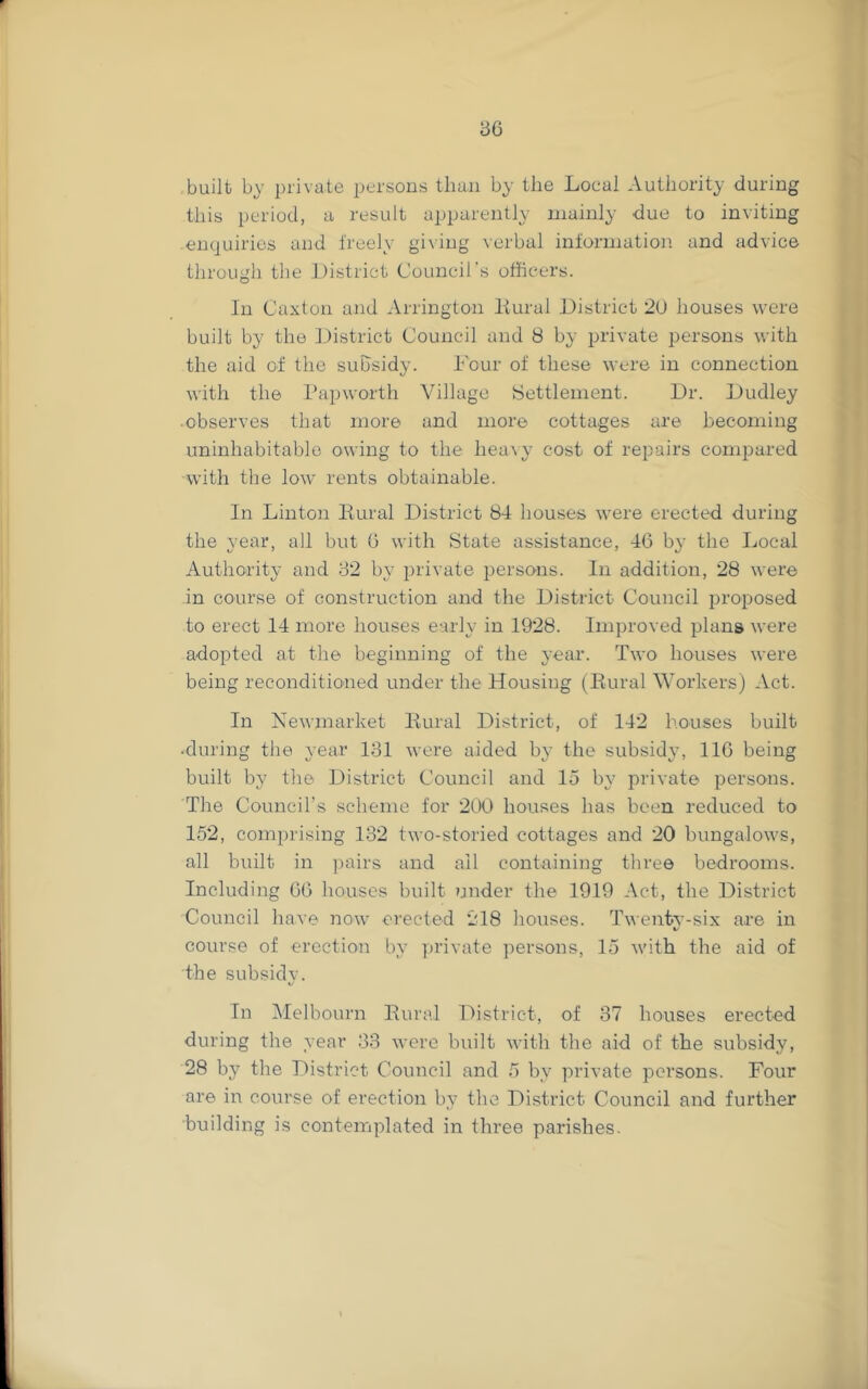 86 built by private persons than by the Local Authority during this period, a result apparently mainly due to inviting enquiries and freely giving verbal information, and advice through the District Council’s officers. In Caxtou and Arrington Hural District 2U houses were built by the District Council and 8 by private jjersons with the aid of the subsidy. Dour of these were in connection with the Papworth Village Settlement. Dr. Dudley observes that more and more cottages are becoming uninhabitable owing to the heavy cost of repairs compared with the low rents obtainable. In Linton Bural District 84 houses were erected during the year, all but 0 with State assistance, 46 by the Local Authority and 82 by private persons. In addition, 28 were in course of construction and the District Council proposed to erect 14 more houses early in 1928. Improved plans were adopted at the beginning of the year. Two houses were beiiag reconditioned under the Housing (Eural Workers) Act. In Newmarket Eural District, of 142 houses built •during the year 131 wore aided by the subsidy, 116 being built by the District Council and 15 by private persons. The Council’s scheme for 200 houses has been reduced to 152, comprising 132 two-storied cottages and 20 bungalows, all built in pairs and all containing tliree bedrooms. Including 66 houses built under the 1919 Act, the District Council have iiow erected *218 houses. Twenty-six are in course of erection by private persons, 15 with the aid of the subsidv. %/ In IMelbourn Eural District, of 37 houses erected during the year 33 were built with tlie aid of the subsidy, 28 b}^ the District Council and 5 by private persons. Four are in course of erection by the District Council and further building is contemplated in three parishes.