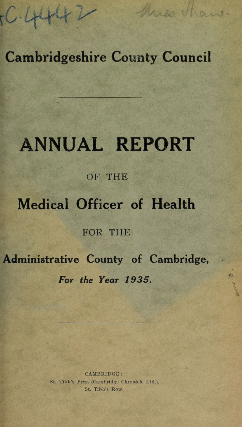 ANNUAL REPORT OF THE Medical Officer of Health FOR THE Administrative County of Cambridge, For the Year 1935, V CAMBRIDGE: St. Tibb’s Press (Cambridge Chronicle Ltd.), St. Tibb’s Row.