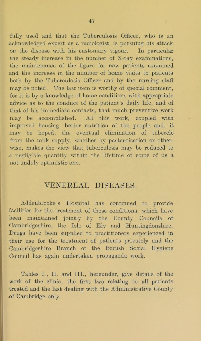 fully used and that the Tuberculosis Officer, who is an acknowledged expert as a radiologist, is pursuing his attack on the disease with his customary vigour. In particular the steady increase in the number of X-ray examinations, the maintenance of the figure for new patients examined and the increase in the number of home visits to patients both by the Tuberculosis Officer and by the nursing staff may be noted. The last item is worthy of special comment, for it is by a knowledge of home conditions with appropriate advice as to the conduct of the patient’s daily life, and of that of his immediate contacts, that much preventive work may be accomplished. All this work, coupled with improved housing, better nutrition of the people and, it may be hoped, the eventual elimination of tubercle from the milk supply, whether by pasteurisation or other- wise, makes the view that tuberculosis may be reduced to a negligible quantity within the lifetime of some of us a not unduly optimistic one. VENEREAL DISEASES. Addenbrooke’s Hospital has continued to provide facilities for the treatment of these conditions, which have been maintained jointly by the County Councils of Cambridgeshire, the Isle of Ely and Huntingdonshire. Drugs have been supplied to practitioners experienced in their use for the treatment of patients privately and the Cambridgeshire Branch of the British Social Hygiene Council has again undertaken propaganda work. Tables I,, II. and III., hereunder, give details of the work of the clinic, the first two relating to all patients treated and the last dealing with the Administrative County -of Cambridge only.