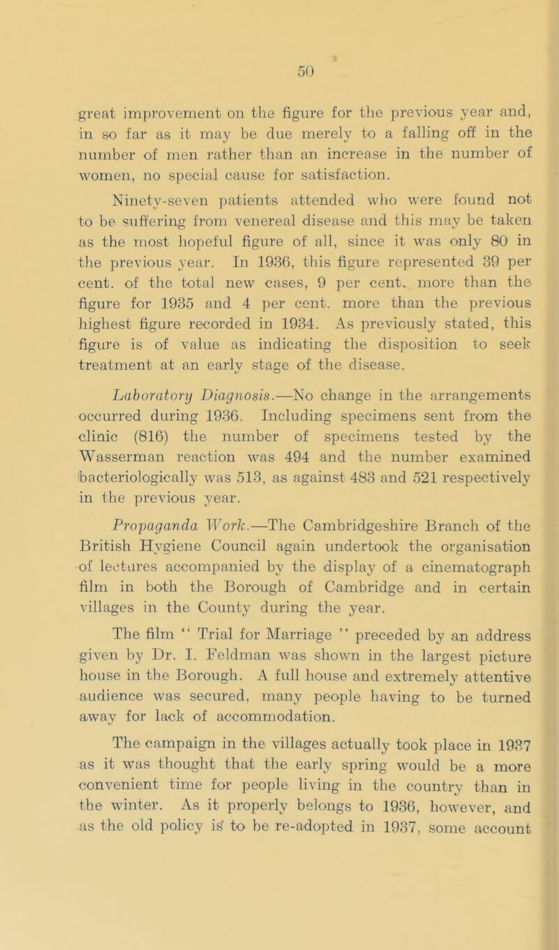 great improvement on tlie figure for the previous year and, in so far as it may be due merely to a falling off in the number of men rather than an increase in the number of women, no special cause for satisfaction. Ninety-seven patients attended who were found not to be suffering from venereal disease and this may be taken as the most hopeful figure of all, since it was only 80 in the ]')revious year. In 1936, this figure represented 39 per cent, of the total new cases, 9 per cent, more than the figure for 1935 and 4 per cent, more than the previous highest figure recorded in 1934. As previously stated, this figure is of value as indicating the disposition to seek treatment at an early stage of the disease. Laboratonj Diagnosis.—No change in the arrangements occurred during 1936. Including specimens sent from the clinic (816) the number of specimens tested by the Wasserman reaction was 494 and the number examined bacteriologically was 513, as against 483 and 521 respectively in the previous year. Propaganda Work.—The Cambridgeshire Branch of the British Hygiene Council again undertook the organisation of lectures accompanied by the display of a cinematograph film in both the Borough of Cambridge and in certain villages in the County during the year. The film “ Trial for Marriage ” preceded by an address given by Dr. I. Feldman was shown in the largest picture house in the Borough. A full house and extremely attentive audience was secured, many people having to be turned awav for lack of accommodation. The campaign in the villages actually took place in 1937 as it was thought that the early spring would be a more convenient time for people living in the country than in the winter. As it properly belongs to 1936, however, and as the old policy i^ to be re-adopted in 1937, some account