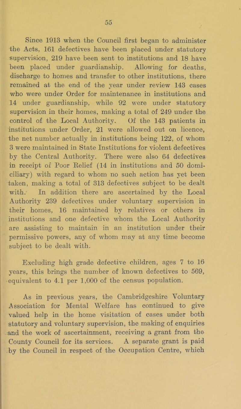 Since 1913 when the Council first began to administer the Acts, 161 defectives have been placed under statutory supervision, 219 have been sent to institutions and 18 have been placed under guardianship. Allowing for deaths, discharge to homes and transfer to other institutions, there remained at the end of the year under review 143 cases who were under Order for maintenance in institutions and 14 under guardianship, while 92 were under statutory supervision in their homes, making a total of 249 under the control of the Local .-iuthority. Of the 143 patients in institutions under Order, 21 were allowed out on licence, the net number actually in institutions being 122, of whom 3 were maintained in State Institutions for violent defectives by the Central Authority. There were also 64 defectives in receipt of Poor Eelief (14 in institutions and 50 domi- ciliary) with regard to whom no such action has yet been taken, making a total of 313 defectives subject to be dealt with.- In addition there are ascertained by the Local Authority 239 defectives under voluntary supervision in their homes, 16 maintained by relatives or others in institutions and one defective whom the Local Authority are assisting to maintain in an institution under their permissive powers, any of whom may at any time become subject to be dealt with. Excluding high grade defective children, ages 7 to 16 years, this brings the nuniber of known defectives to 569, equivalent to 4.1 per 1,000 of the census population. As in previous years, the Cambridgeshire Voluntary Association for Mental Welfare has continued to give valued help in the home visitation of cases under both statutory and voluntary supervision, the making of enquiries and the work of ascertainment, receiving a grant from the County Council for its services. A separate grant is paid by the Council in respect of the Occupation Centre, which