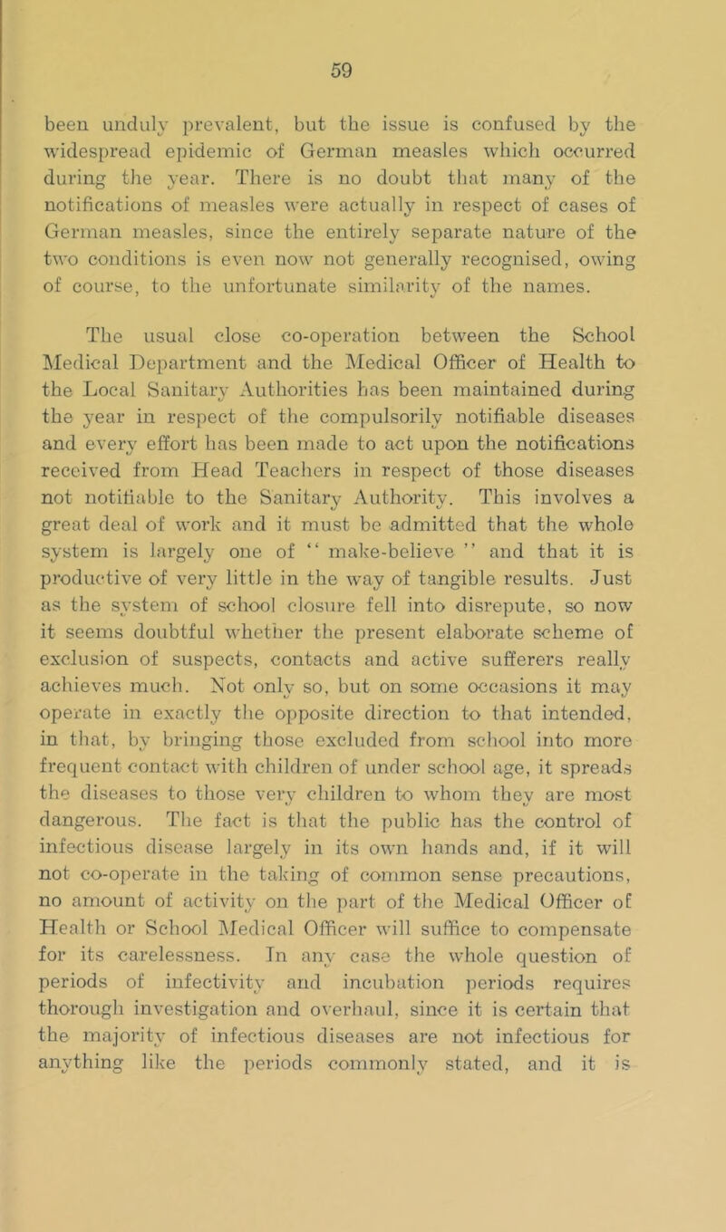 been unduly prevalent, but the issue is confused by the widespread epidemic of German measles which occurred during the year. There is no doubt that many of the notifications of measles were actually in respect of cases of German measles, since the entirely separate nature of the two conditions is even now not generally recognised, owing of course, to the unfortunate similarity of the names. The usual close co-operation between the School Medical Department and the Medical Officer of Health to the Local Sanitary Authorities has been maintained during the year in respect of the compulsorily notifiable diseases and every effort has been made to act upon the notifications received from Head Teachers in respect of those diseases not notifiable to the Sanitary Authority. This involves a great deal of work and it must be admitted that the whole system is largely one of “ make-believe ” and that it is productive of very little in the way of tangible results. Just as the system of school closure fell into disrepute, so now it seems doubtful whether the present elaborate scheme of exclusion of suspects, contacts and active sufferers really achieves much. Not only so, but on some occasions it may operate in exactly the opposite direction to that intended, in that, by bringing those excluded from school into more frequent contact with children of under school age, it spread.s the diseases to those verv children to whom thev are most 1/ t/ dangerous. The fact is that the public has the control of infectious disease largely in its own hands and, if it will not co-operate in the taking of common sense precautions, no amount of activity on the part of the Medical Officer of Health or School IMedical Officer will suffice to compensate for its carelessness. In any case the whole question of periods of infectivity and incubation periods requires thorough investigation and overhaul, since it is certain that the majority of infectious diseases are not infectious for anything like the periods commonly stated, and it is