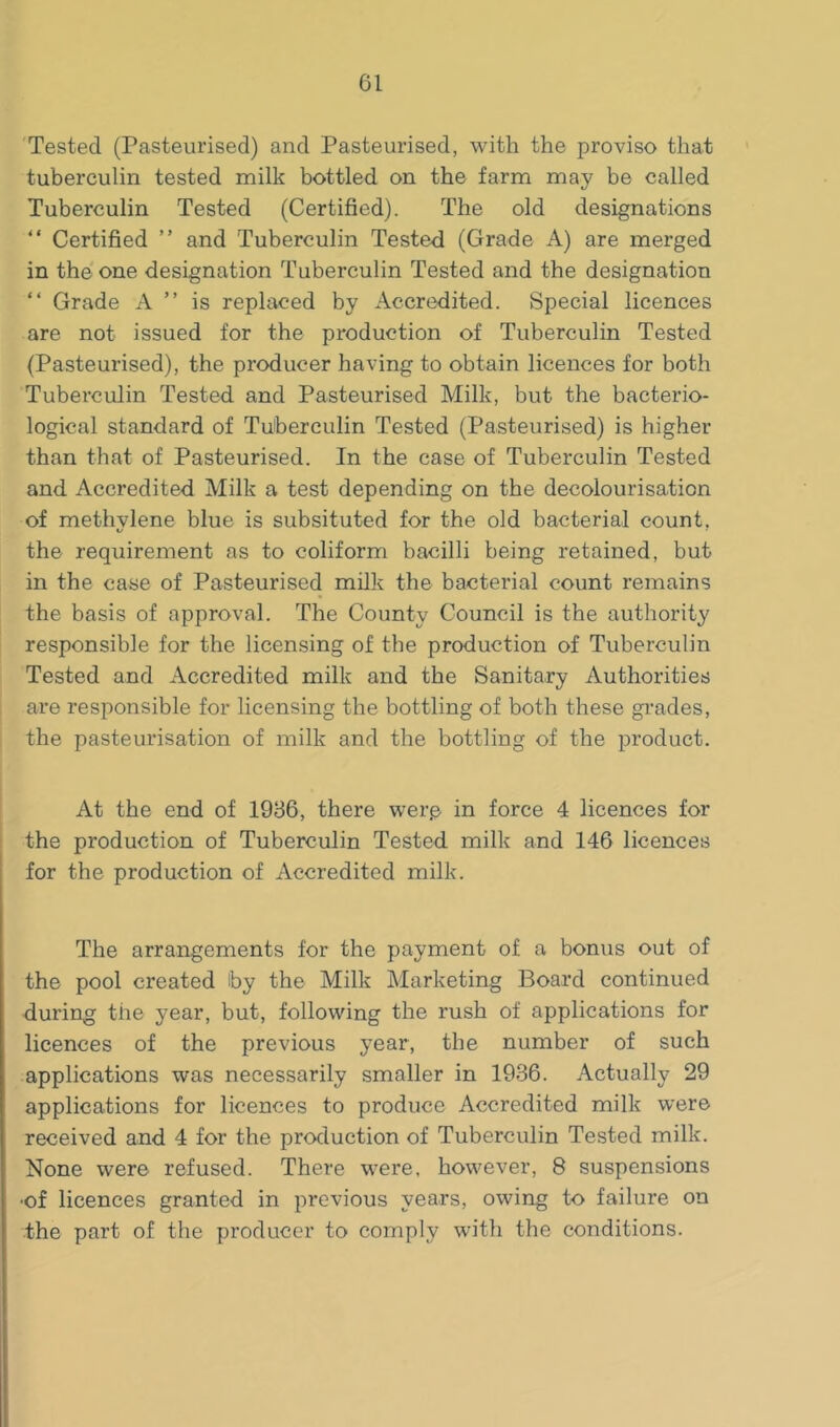 'Tested (Pasteurised) and Pasteurised, with the proviso that tuberculin tested milk bottled on the farm may be called Tuberculin Tested (Certified). The old designations “ Certified ” and Tuberculin Tested (Grade A) are merged in the one designation Tuberculin Tested and the designation “ Grade xV ” is replaced by Accredited. Special licences are not issued for the production of Tuberculin Tested (Pasteurised), the producer having to obtain licences for both Tuberculin Tested and Pasteurised Milk, but the bacterio- logical standard of Tuberculin Tested (Pasteurised) is higher than that of Pasteurised. In the case of Tuberculin Tested and Accredited Milk a test depending on the decolourisation of methylene blue is subsituted for the old bacterial count, the requirement as to coliform bacilli being retained, but in the case of Pasteurised milk the bacterial count remains the basis of approval. The County Council is the authority responsible for the licensing of the production of Tuberculin Tested and Accredited milk and the Sanitary Authorities are responsible for licensing the bottling of both these gi’ades, the pasteurisation of milk and the bottling of the product. At the end of 1986, there wer.e in force 4 licences for the production of Tuberculin Tested milk and 146 licences for the production of Accredited milk. The arrangements for the payment of a bonus out of the pool created by the Milk Marketing Board continued during the year, but, following the rush of applications for licences of the previous year, the number of such applications was necessarily smaller in 1936. Actually 29 applications for licences to produce Accredited milk were received and 4 for the production of Tuberculin Tested milk. None were refused. There were, however, 8 suspensions ■of licences granted in previous years, owing to failure on the part of the producer to comply with the conditions.