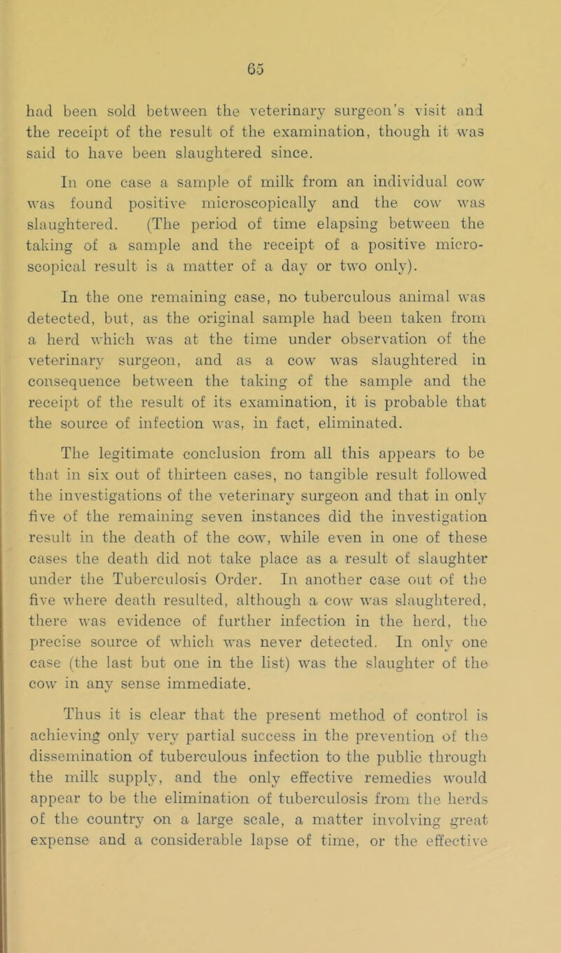 had been sold between the veterinary surgeon’s visit and the receipt of the result of the examination, though it was said to have been slaughtered since. In one case a sample of milk from an individual cow was found positive microscopically and the cow was slaughtered. (The period of time elapsing between the taking of a sample and the receipt of a positive micro- scopical result is a matter of a day or two only). In the one remaining case, no tuberculous animal was detected, but, as the original sample had been taken from a herd which was at the time under observation of the veterinary surgeon, and as a cow was slaughtered in consequence between the taking of the sample and the receipt of the result of its examination, it is probable that the source of infection was, in fact, eliminated. The legitimate conclusion from all this appears to be that in six out of thirteen cases, no tangible result followed the investigations of the veterinary surgeon and that in only five of the remaining seven instances did the investigation result in the death of the cow, while even in one of these cases the death did not take place as a. result of slaughter under the Tuberculosis Order. In another case out of t})e five where death resulted, although a cow was slaughtered, there was evidence of further infection in the herd, the precise source of which was never detected. In only one case (the last but one in the list) was the slaughter of the cow in any sense immediate. Thus it is clear that the present method of control is achieving only very partial success in the prevention of the dissemination of tuberculous infection to the public through the milk supply, and the only effective remedies would appear to be the elimination of tuberculosis from the herds of the country on a large scale, a matter involving great expense and a considerable lapse of time, or the effective