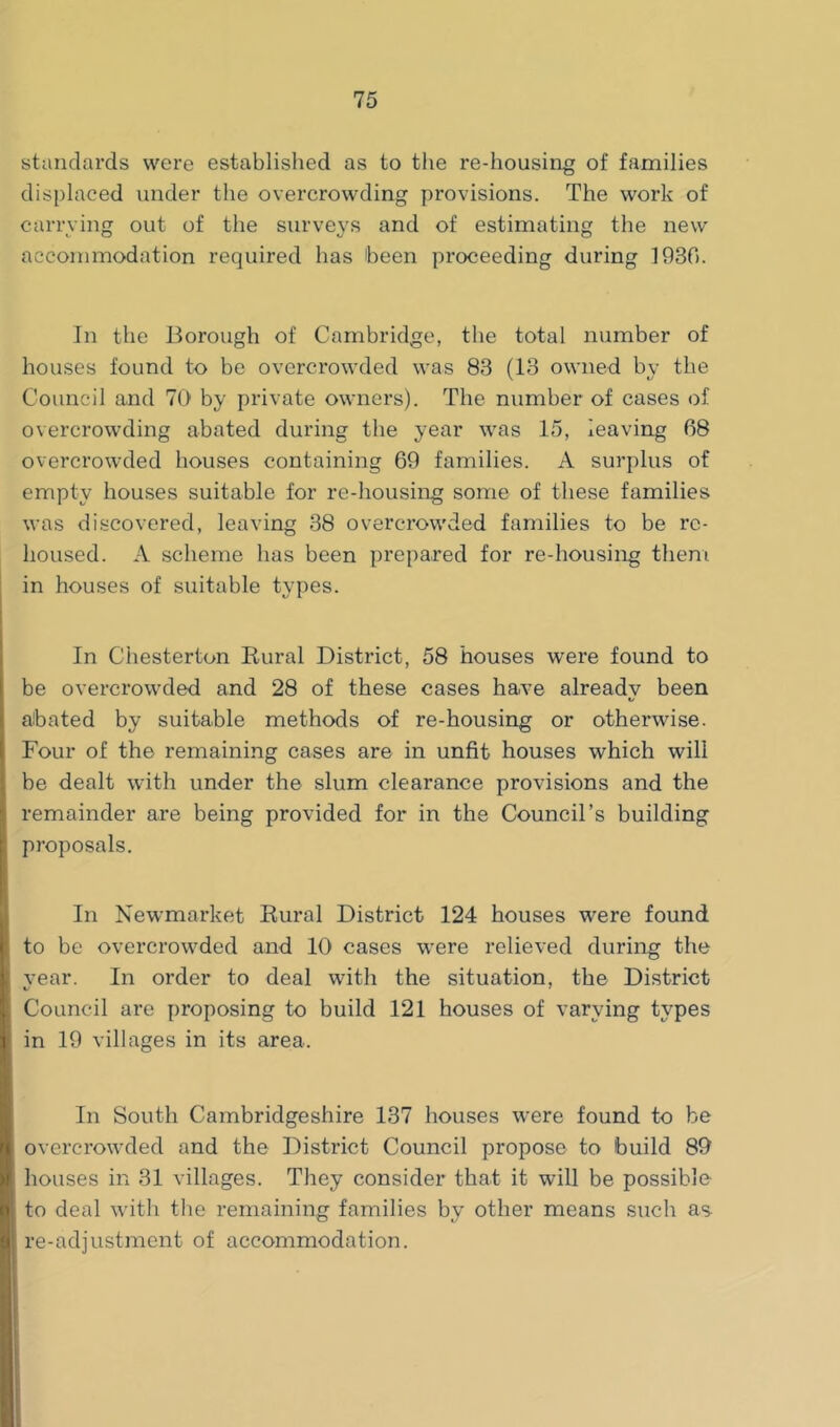 standards were established as to tlie re-housing of families displaced under the overcrowding provisions. The work of carrving out of the survevs and of estimating the new c O *j O accommodation required has been proceeding during 1930. In the Borough of Cambridge, the total number of houses found to be overcrowded was 83 (13 owned by the Council and 70 by private owners). The number of cases of overcrowding abated during the year was 15, leaving 08 overcrowded houses containing 69 families. A surplus of empty houses suitable for re-housing some of these families was discovered, leaving 38 overcrowded families to be re- housed. A scheme has been prepared for re-housing them in houses of suitable types. In Chesterton Rural District, 58 houses were found to be overcrowded and 28 of these cases have already been abated by suitable methods of re-housing or otherwise. Four of the remaining cases are in unfit houses which will be dealt with under the slum clearance provisions and the remainder are being provided for in the Council’s building proposals. In Newmarket Rural District 124 houses were found to be overcrowded and 10 cases were relieved during the vear. In order to deal with the situation, the District Council are proposing to build 121 houses of varying types in 19 villages in its area. In South Cambridgeshire 137 houses were found to be overcrowded and the District Council propose to build 89 houses in 31 villages. They consider that it will be possible to deal with the remaining families by other means such as re-adjustment of accommodation.