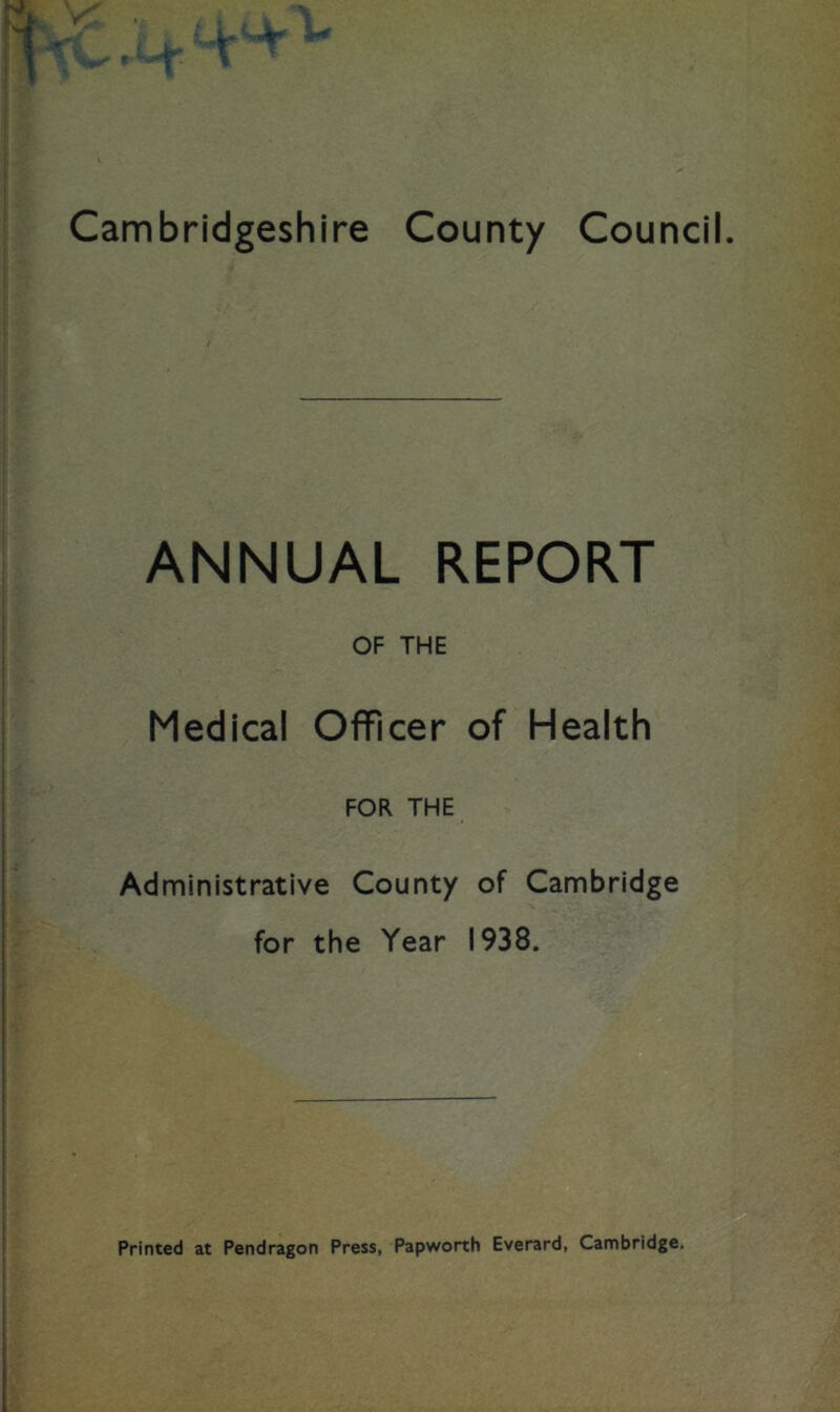 ANNUAL REPORT OF THE Medical Officer of Health FOR THE Administrative County of Cambridge for the Year 1938. Printed at Pendragon Press, Papworth Everard, Cambridge.