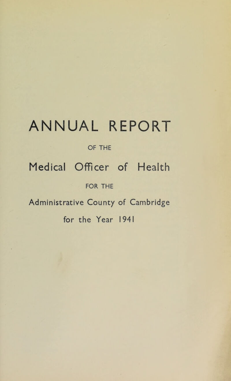 ANNUAL REPORT OF THE Medical Officer of Health FOR THE Administrative County of Cambridge for the Year 1941