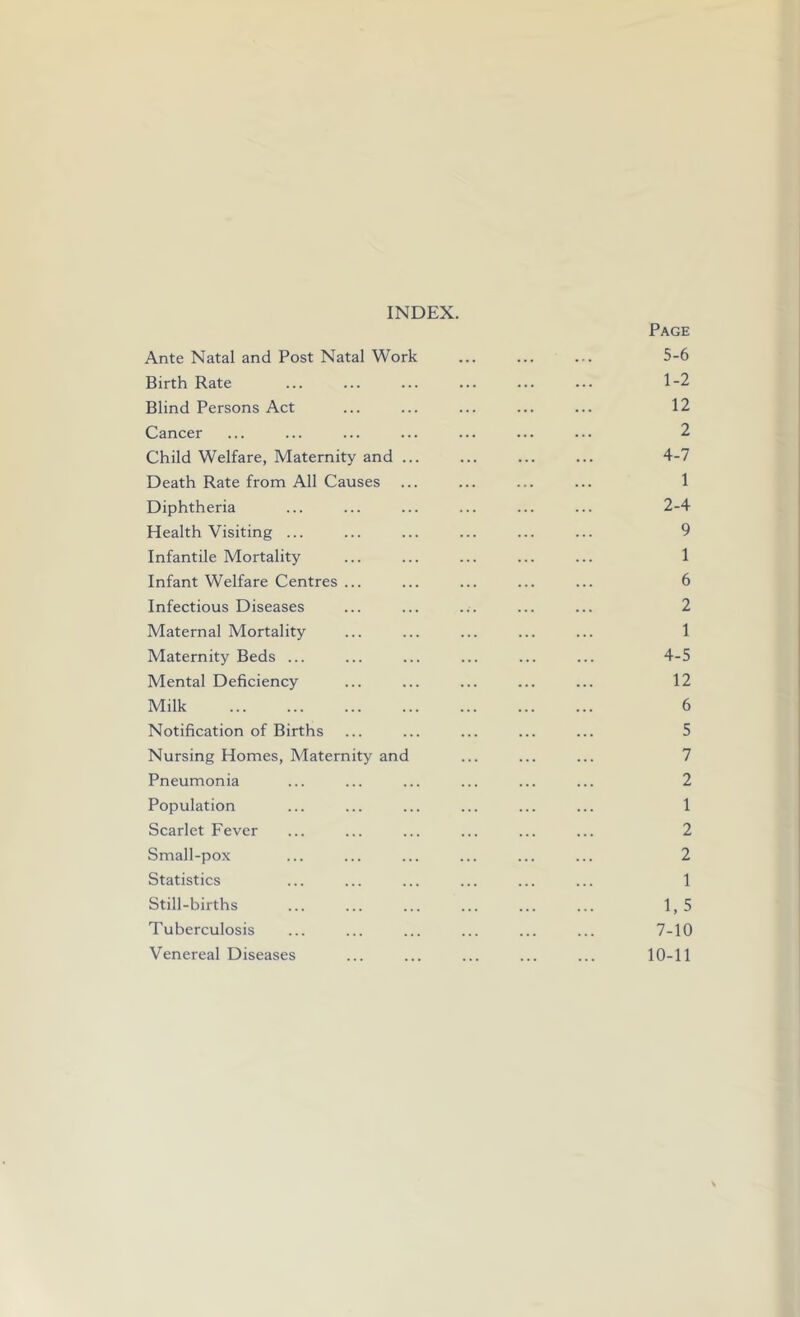 INDEX. Page Ante Natal and Post Natal Work ... ... ... 5-6 Birth Rate ... ... ... ... ... ... 1-2 Blind Persons Act ... ... ... ... ... 12 Cancer ... ... ... ... ... ... ... 2 Child Welfare, Maternity and ... ... ... ... 4-7 Death Rate from All Causes ... ... ... ... 1 Diphtheria ... ... ... ... ... ... 2-4 Health Visiting ... ... ... ... ... ... 9 Infantile Mortality ... ... ... ... ... 1 Infant Welfare Centres ... ... ... ... ... 6 Infectious Diseases ... ... ... ... ... 2 Maternal Mortality ... ... ... ... ... 1 Maternity Beds ... ... ... ... ... ... 4-5 Mental Deficiency ... ... ... ... ... 12 Milk 6 Notification of Births ... ... ... ... ... 5 Nursing Homes, Maternity and ... ... ... 7 Pneumonia ... ... ... ... ... ... 2 Population ... ... ... ... ... ... 1 Scarlet Fever ... ... ... ... ... ... 2 Small-pox ... ... ... ... ... ... 2 Statistics ... ... ... ... ... ... 1 Still-births ... ... ... ... ... ... 1, 5 Tuberculosis ... ... ... ... ... ... 7-10 Venereal Diseases ... ... ... ... ... 10-11
