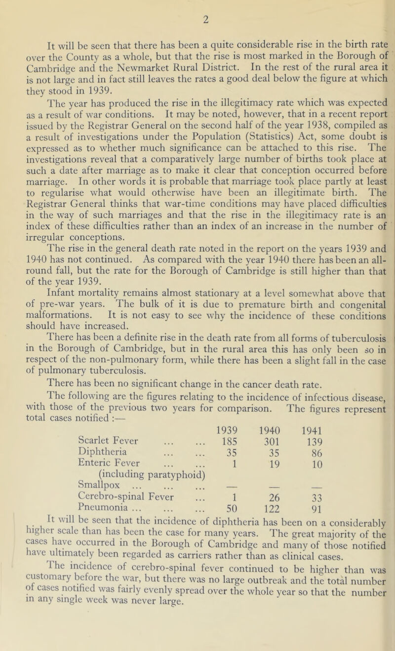 It will be seen that there has been a quite considerable rise in the birth rate over the County as a whole, but that the rise is most marked in the Borough of Cambridge and the Newmarket Rural District. In the rest of the rural area it is not large and in fact still leaves the rates a good deal below the figure at which they stood in 1939. The year has produced the rise in the illegitimacy rate which was expected as a result of war conditions. It may be noted, however, that in a recent report issued by the Registrar General on the second half of the year 1938, compiled as a result of investigations under the Population (Statistics) Act, some doubt is expressed as to whether much significance can be attached to this rise. The investigations reveal that a comparatively large number of births took place at such a date after marriage as to make it clear that conception occurred before marriage. In other words it is probable that marriage took place partly at least to regularise what would otherwise have been an illegitimate birth. The Registrar General thinks that war-time conditions may have placed difficulties in the way of such marriages and that the rise in the illegitimacy rate is an index of these difficulties rather than an index of an increase in the number of irregular conceptions. The rise in the general death rate noted in the report on the years 1939 and 1940 has not continued. As compared with the year 1940 there has been an all- round fall, but the rate for the Borough of Cambridge is still higher than that of the year 1939. Infant mortality remains almost stationary at a level somewhat above that of pre-war years. The bulk of it is due to premature birth and congenital malformations. It is not easy to see why the incidence of these conditions should have increased. There has been a definite rise in the death rate from all forms of tuberculosis in the Borough of Cambridge, but in the rural area this has only been so in respect of the non-pulmonary form, while there has been a slight fall in the case of pulmonary tuberculosis. There has been no significant change in the cancer death rate. The following are the figures relating to the incidence of infectious disease, with those of the previous two years for comparison. The figures represent total cases notified :— 1939 1940 1941 Scarlet Fever 185 301 139 Diphtheria 35 35 86 Enteric Fever 1 19 10 (including paratyphoid) Smallpox Cerebro-spinal Fever 1 26 33 Pneumonia ... 50 122 91 It will be seen that the incidence of diphtheria has been on a considerably ugher scale than has been the case for many years. The great majority of the cases have occurred in the Borough of Cambridge and many of those notified have ultimately been regarded as carriers rather than as clinical cases. I he incidence of cerebro-spinal fever continued to be higher than was customary before the war, but there was no large outbreak and the total number ot cases notified was fairly evenly spread over the whole year so that the number in any single week was never large.