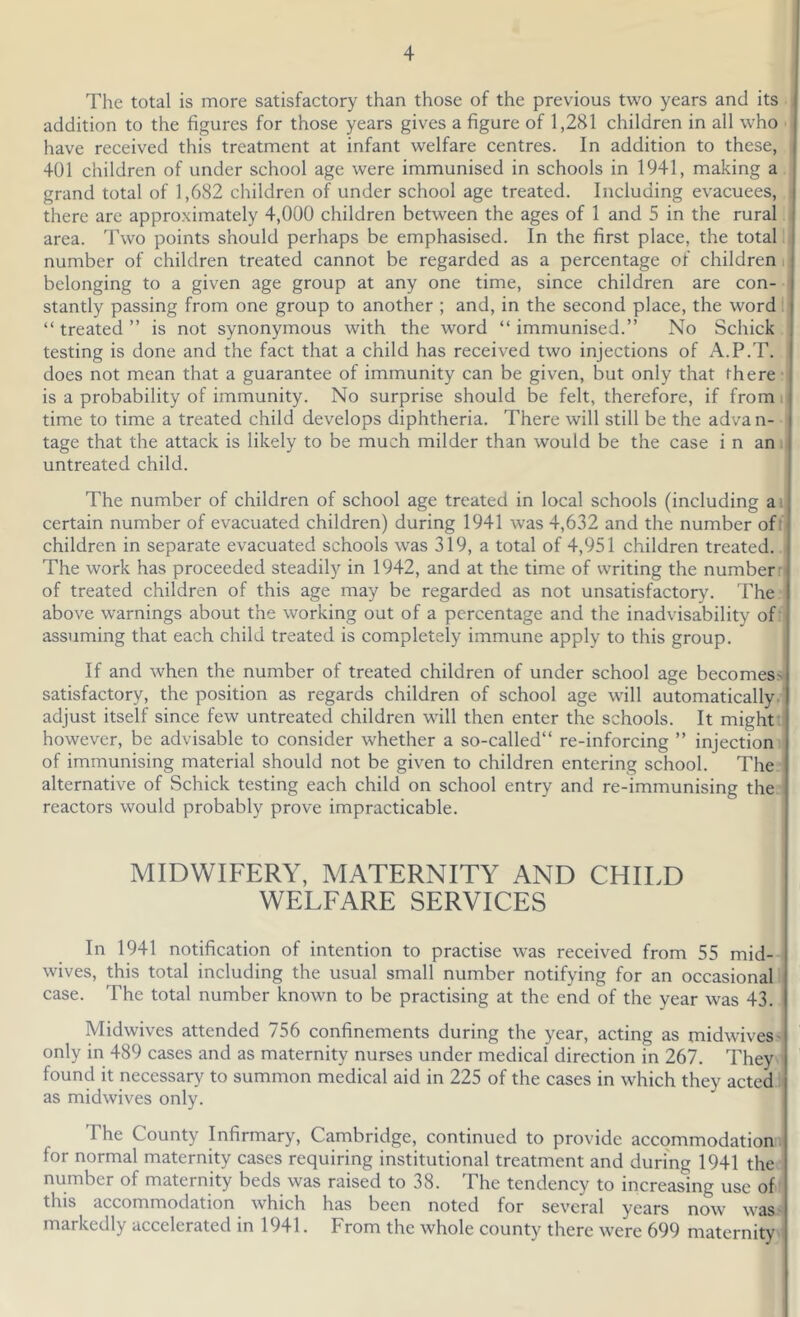 The total is more satisfactory than those of the previous two years and its addition to the figures for those years gives a figure of 1,281 children in all who have received this treatment at infant welfare centres. In addition to these, 401 children of under school age were immunised in schools in 1941, making a. grand total of 1,682 children of under school age treated. Including evacuees, there are approximately 4,000 children between the ages of 1 and 5 in the rural area. Two points should perhaps be emphasised. In the first place, the total !i number of children treated cannot be regarded as a percentage of children h belonging to a given age group at any one time, since children are con- stantly passing from one group to another ; and, in the second place, the word I “ treated ” is not synonymous with the word “ immunised.” No Schick testing is done and the fact that a child has received two injections of A.P.T. does not mean that a guarantee of immunity can be given, but only that there • is a probability of immunity. No surprise should be felt, therefore, if from i| time to time a treated child develops diphtheria. There will still be the adva n- tage that the attack is likely to be much milder than would be the case i n an. untreated child. The number of children of school age treated in local schools (including a i certain number of evacuated children) during 1941 was 4,632 and the number off children in separate evacuated schools was 319, a total of 4,951 children treated.. The work has proceeded steadily in 1942, and at the time of writing the number n of treated children of this age may be regarded as not unsatisfactory. The - above warnings about the working out of a percentage and the inadvisability off assuming that each child treated is completely immune apply to this group. If and when the number of treated children of under school age becomess satisfactory, the position as regards children of school age will automatically.- adjust itself since few untreated children will then enter the schools. It might: however, be advisable to consider whether a so-called” re-inforcing ” injection! of immunising material should not be given to children entering school. The; alternative of Schick testing each child on school entry and re-immunising the - reactors would probably prove impracticable. MIDWIFERY, MATERNITY AND CHILD WELFARE SERVICES In 1941 notification of intention to practise was received from 55 mid- wives, this total including the usual small number notifying for an occasional! case. The total number known to be practising at the end of the year was 43. Midwives attended 756 confinements during the year, acting as midwives > only in 489 cases and as maternity nurses under medical direction in 267. They found it necessary to summon medical aid in 225 of the cases in which they acted 1 as midwives only. The County Infirmary, Cambridge, continued to provide accommodation! for normal maternity cases requiring institutional treatment and during 1941 the; number of maternity beds was raised to 38. The tendency to increasing use of: this accommodation which has been noted for several years now was.s markedly accelerated in 1941. From the whole county there were 699 maternity.
