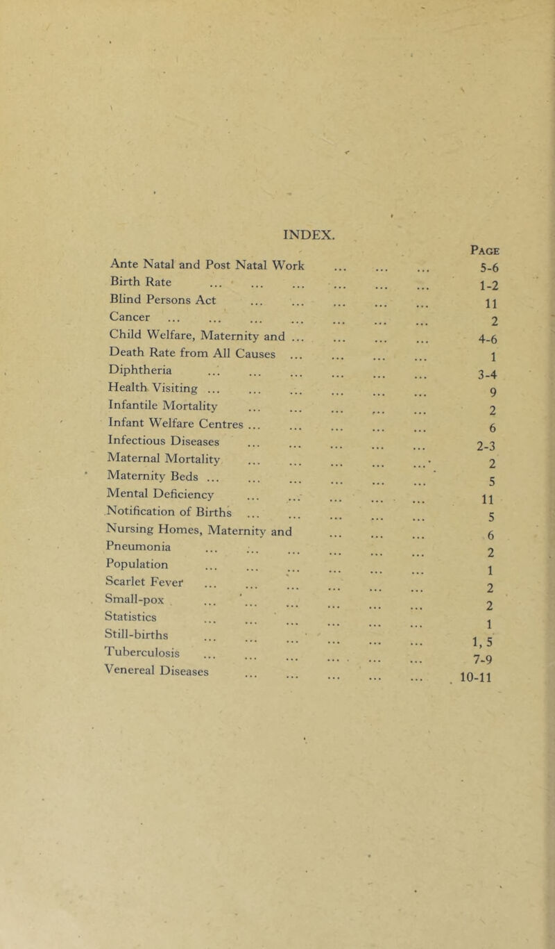 INDEX. Ante Natal and Post Natal Work Birth Rate Blind Persons Act Cancer Child Welfare, Maternity and Death Rate from All Causes Diphtheria Health Visiting ... Infantile Mortality Infant Welfare Centres Infectious Diseases Maternal Mortality Maternity Beds ... Mental Deficiency Notification of Births Nursing Homes, Maternity and Pneumonia Population Scarlet Fever Small-pox Statistics Still-births Tuberculosis Venereal Diseases Page 5-6 1-2 11 2 4-6 1 3-4 9 2 6 2-3 2 5 11 5 6 2 1 2 2 1 1.5 7-9 10-11