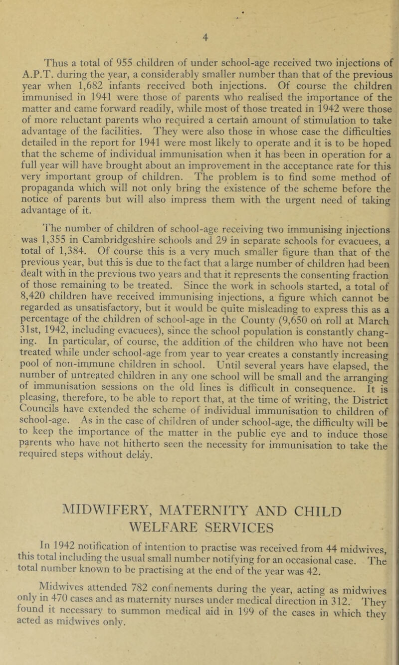 Thus a total of 955 children of under school-age received two injections of A.P.T. during the year, a considerably smaller number than that of the previous year when 1,682 infants received both injections. Of course the children immunised in 1941 were those of parents who realised the importance of the matter and came forward readily, while most of those treated in 1942 were those of more reluctant parents who required a certain amount of stimulation to take advantage of the facilities. They were also those in whose case the difficulties detailed in the report for 1941 were most likely to operate and it is to be hoped that the scheme of individual immunisation when it has been in operation for a full year will have brought about an improvement in the acceptance rate for this very important group of children. The problem is to find some method of propaganda which will not only bring the existence of the scheme before the notice of parents but will also impress them with the urgent need of taking advantage of it. The number of children of school-age receiving two immunising injections i was 1,355 in Cambridgeshire schools and 29 in separate schools for evacuees, a I total of 1,384. Of course this is a very much smaller figure than that of the i previous year, but this is due to the fact that a large number of children had been j dealt with in the previous two years and that it represents the consenting fraction i of those remaining to be treated. Since the work in schools started, a total of 8,420 children have received immunising injections, a figure which cannot be regarded as unsatisfactory, but it would be quite misleading to express this as a percentage of the children of school-age in the County (9,650 on roll at March 31st, 1942, including evacuees), since the school population is constantly chang- ing. In particular, of course, the addition of the children who have not been treated while under school-age from year to year creates a constantly increasing pool of non-im.mune children in school. Until several years have elapsed, the number of untreated children in any one school will be small and the arranging of irnmunisation sessions on the old lines is difficult in consequence. It is pleasing, therefore, to be able to report that, at the time of writing, the District Councils have extended the scheme of individual immunisation to children of school-age. As in the case of children of under school-age, the difficulty will be to keep the importance of the matter in the public eye and to induce those parents who have not hitherto seen the necessity for immunisation to take the required steps without delay. MIDWIFERY, MATERNITY AND CHILD WELFARE SERVICES In 1942 notification of intention to practise was received from 44 midwives, this total including the usual small number notifying for an occasional case. The total number known to be practising at the end of the year was 42. Midwives attended 782 confinements during the year, acting as midwives only in 470 cases and as maternity nurses under medical direction in 312. They found it necessary to summon medical aid in 199 of the cases in which they acted as midwives only.