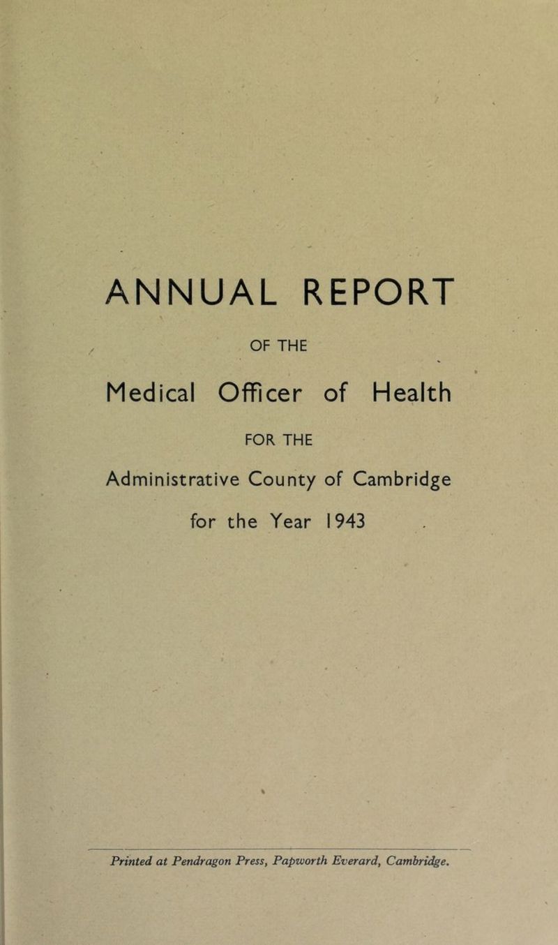 ANNUAL REPORT OF THE Medical Officer of Health FOR THE Administrative County of Cambridge for the Year 1943 % Printed at Pendragon Press, Papworth Everard, Cambridge.