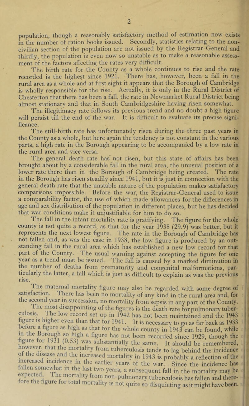population, though a reasonably satisfactory method of estimation now exists in the number of ration books issued. Secondly, statistics relating to the non- civilian section of the population are not issued by the Registrar-General and thirdly, the population is even now so unstable as to make a reasonable assess- ment of the factors affecting the rates very difficult. The birth rate for the County as a whole continues to rise and the rate recorded is the highest since 1921. There has, however, been a fall in the rural area as a whole and at first sight it appears that the Borough of Cambridge is wholly responsible for the rise. Actually, it is only in the Rural District of Chesterton that there has been a fall, the rate in Newmarket Rural District being almost stationary and that in South Cambridgeshire having risen somewhat. The illegitimacy rate follows its previous trend and no doubt a high figure will persist till the end of the war. It is difficult to evaluate its precise signi- ficance. The still-birth rate has unfortunately risen during the three past years in the County as a whole, but here again the tendency is not constant in the various parts, a high rate in the Borough appearing to be accompanied by a low rate in the rural area and vice versa. The general death rate has not risen, but this state of affairs has been brought about by a considerable fall in the rural area, the unusual position of a lower rate there than in the Borough of Cambridge being created. The rate in the Borough has risen steadily since 1941, but it is just in connection with the general death rate that the unstable nature of the population makes satisfactory comparisons impossible. Before the war, the Registrar-General used to issue a comparability factor, the use of which made allowances for the differences in age and sex distribution of the population in different places, but he has decided that war conditions make it unjustifiable for him to do so. The fall in the infant mortality rate is gratifying. The figure for the whole county is not quite a record, as that for the year 1938 (29.9) was better, but it represents the next lowest figure. The rate in the Borough of Cambridge has not fallen and, as was the case in 1938, the low figure is produced by an out- standing fall in the rural area which has established a new low record for that part of the County. The usual warning against accepting the figure for one year as a trend must be issued. The fall is caused by a marked diminution in the number of deaths from prematurity and congenital malformations, par- ticularly the latter, a fall which is just as difficult to explain as was the previous rise. * The maternal mortality figure may also be regarded with some degree of satisfaction. There has been no mortality of any kind in the rural area and, for the s^ond year in succession, no mortality from sepsis in any part of the County. Tdisappointing of the figures is the death rate for pulmonary tuber- culosis. The low record set up in 1942 has not been maintained and the 1943 gure IS highei even than that for 1941. It is necessary to go as far back as 1933 before a figure as high as that for the whole county in 1943 can be found, while m the oorough so high a figure has not been recorded since 1929, though the gure tor 1931 (0.53) was substantially the same. It should be remembered, f 7kj mortality from tuberculosis tends to lag behind the incidence o e isease an t e increased mortality in 1943 is probably a reflection of the increased incidence in the earlier years of the war. Since the incidence has a en somewhat in the last two years, a subsequent fall in the mortality may be expected The mortality from non-pulmonary tuberculosis has fallen and there- oe e gure ortota mortality is not quite so disquieting as it might have been.