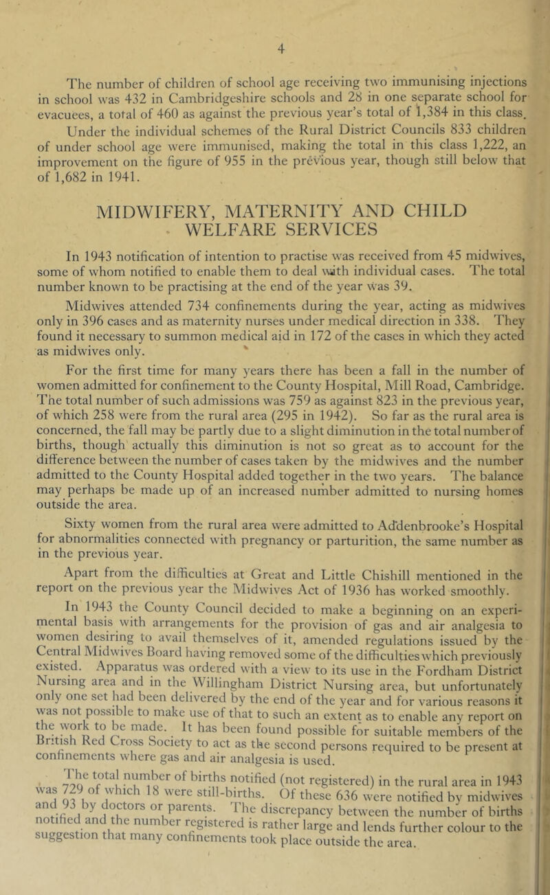The number of children of school age receiving two immunising injections in school was 432 in Cambridgeshire schools and 28 in one separate school for evacuees, a total of 460 as against the previous year’s total of 1,384 in this class. Under the individual schemes of the Rural District Councils 833 children of under school age were immunised, making the total in this class 1,222, an improvement on the figure of 955 in the previous year, though still below that of 1,682 in 1941. MIDWIFERY, MATERNITY AND CHILD * WELEARE SERVICES In 1943 notification of intention to practise was received from 45 midwives, some of whom notified to enable them to deal wath individual cases. The total number known to be practising at the end of the year was 39. Midwives attended 734 confinements during the year, acting as midwives only in 396 cases and as maternity nurses under medical direction in 338. They found it necessary to summon medical aid in 172 of the cases in which they acted as midwives only. ' For the first time for many years there has been a fall in the number of women admitted for confinement to the County Hospital, Mill Road, Cambridge. The total number of such admissions was 759 as against 823 in the previous year, of which 258 were from the rural area (295 in 1942). So far as the rural area is concerned, the fall may be partly due to a slight diminution in the total number of births, though actually this diminution is not so great as to account for the difference between the number of cases taken by the midwives and the number admitted to the County Hospital added together in the two years. The balance may perhaps be made up of an increased number admitted to nursing homes outside the area. Sixty women from the rural area were admitted to Ad'denbrooke’s Hospital for abnormalities connected with pregnancy or parturition, the same number as in the previous year. Apart from the difficulties at Great and Little Chishill mentioned in the report on the previous year the Midwives Act of 1936 has worked smoothly. In 1943 the County Council decided to make a beginning on an experi- mental basis with arrangements for the provision of gas and air analgesia to women desiring to avail themselves of it, amended regulations issued by the Central Midwives Board having removed some of the difficulties which previously existed. Apparatus was ordered with a view to its use in the Fordham District Nursing area and in the Willingham District Nursing area, but unfortunately only one set had been delivered by the end of the year and for various reasons it vvas not possible to make use of that to such an extent as to enable any report on n ^ work to be made. It has been found possible for suitable members of the ntish Red Cross Society to act as the second persons required to be present at confinements where gas and air analgesia is used. -700^ births notified (not registered) in the rural area in 1943 ''^1 oi 1^ i'^ ^ were still-births. Of these 636 were notified by midwives doctors or parents. The discrepancy between the number of births notified and the number registered is rather large and lends further colour to the suggestion that many confinements took place outside the area.
