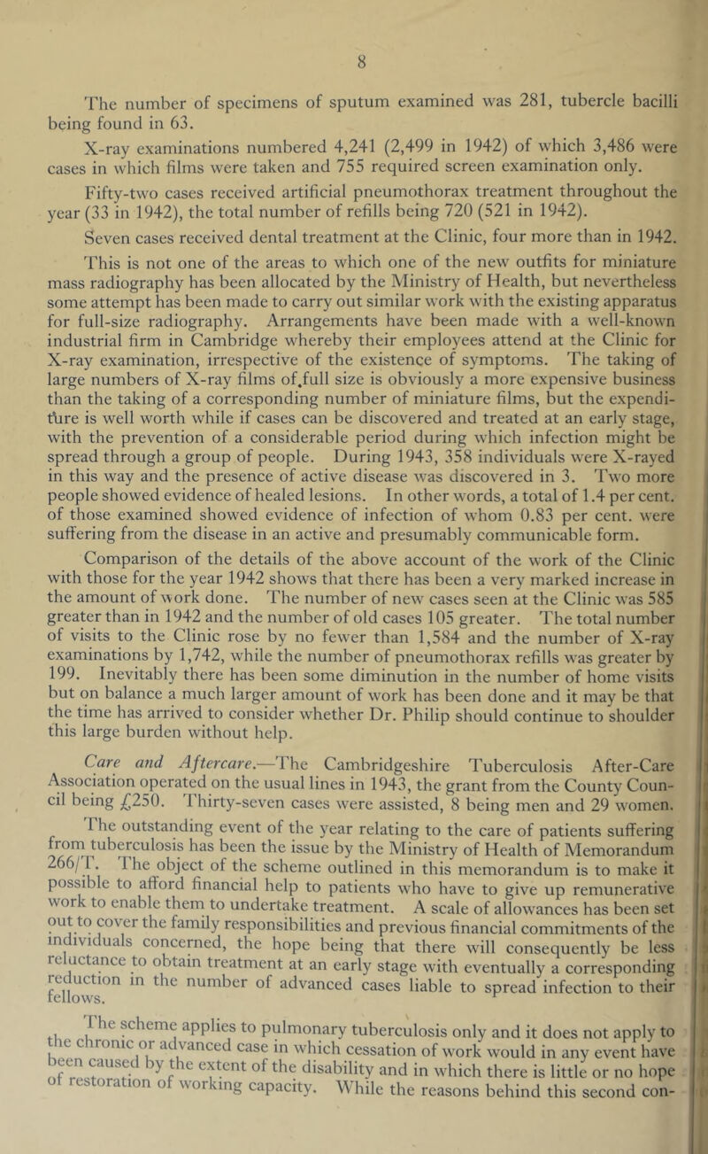 The number of specimens of sputum examined was 281, tubercle bacilli being found in 63. X-ray examinations numbered 4,241 (2,499 in 1942) of which 3,486 were cases in which films were taken and 755 required screen examination only. Fifty-two cases received artificial pneumothorax treatment throughout the year (33 in 1942), the total number of refills being 720 (521 in 1942). Seven cases received dental treatment at the Clinic, four more than in 1942. This is not one of the areas to which one of the new outfits for miniature mass radiography has been allocated by the Ministry of Health, but nevertheless some attempt has been made to carry out similar work with the existing apparatus for full-size radiography. Arrangements have been made with a well-known industrial firm in Cambridge whereby their employees attend at the Clinic for X-ray examination, irrespective of the existence of symptoms. The taking of large numbers of X-ray films of.full size is obviously a more expensive business than the taking of a corresponding number of miniature films, but the expendi- ture is well worth while if cases can be discovered and treated at an early stage, with the prevention of a considerable period during which infection might be spread through a group of people. During 1943, 358 individuals were X-rayed in this way and the presence of active disease was discovered in 3. Two more people showed evidence of healed lesions. In other words, a total of 1.4 per cent, of those examined showed evidence of infection of whom 0.83 per cent, were suffering from the disease in an active and presumably communicable form. Comparison of the details of the above account of the work of the Clinic with those for the year 1942 shows that there has been a very marked increase in the amount of work done. The number of new^ cases seen at the Clinic was 585 greater than in 1942 and the number of old cases 105 greater. The total number of visits to the Clinic rose by no few^er than 1,584 and the number of X-ray examinations by 1,742, while the number of pneumothorax refills was greater by 199. Inevitably there has been some diminution in the number of home visits but on balance a much larger amount of work has been done and it may be that the time has arrived to consider whether Dr. Philip should continue to shoulder this large burden without help. Care and Aftercare.—'I he Cambridgeshire Tuberculosis After-Care Association operated on the usual lines in 1943, the grant from the County Coun- cil being ;(^250. I hirty-seven cases w'ere assisted, 8 being men and 29 w^omen. The outstanding event of the year relating to the care of patients suffering from tuberculosis has been the issue by the Ministry of Health of Memorandum 266/r. 1 he object of the scheme outlined in this memorandum is to make it possible to afford financial help to patients who have to give up remunerative work to enable thern to undertake treatment. A scale of allow'ances has been set cover the family responsibilities and previous financial commitments of the individuals concerned, the hope being that there wfill consequently be less re uctance to obtain treatment at an early stage with eventually a corresponding re uction m the number of advanced cases liable to spread infection to their fellows. The scheme applies to pulmonary tuberculosis only and it does not apply to the chronic or advanced case in which cessation of work would in any event have ^ r ^ extent of the disability and in wdiich there is little or no hope es ora ion o wor ung capacity. W hile the reasons behind this second con-