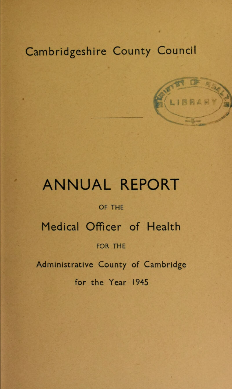 Cambridgeshire County Council ANNUAL REPORT OF THE Medical Officer of Health FOR THE Administrative County of Cambridge for the Year 1945