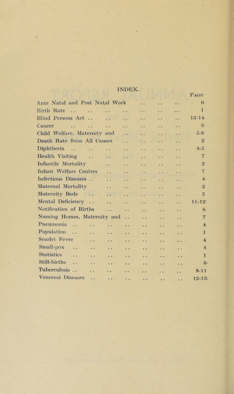 INDEX. Ante Natal and Post Natal Work Birth Rate .. Blind Persons Act .. Cancer Child Welfare, Maternity and Death Rate from All Causes Diphtheria He.alth Visiting Infantile Mortality Infant Welfare Centres Infectious Diseases . . Maternal Mortality Matertiity Beds Mental Deficiency .. Notification of Births Nursing Homes, Maternity and .. Pneumonia .. Population Scarlet Fever Small-pox Statistics Still-births Tuberculosis .. Venereal Diseases Pagk (> 1 13-14 3 .'>-8 2' 4-.> 4 «>> 4 2 5 11-12 (> 7 4 1 4 4 1 G- 8-11 12-13.
