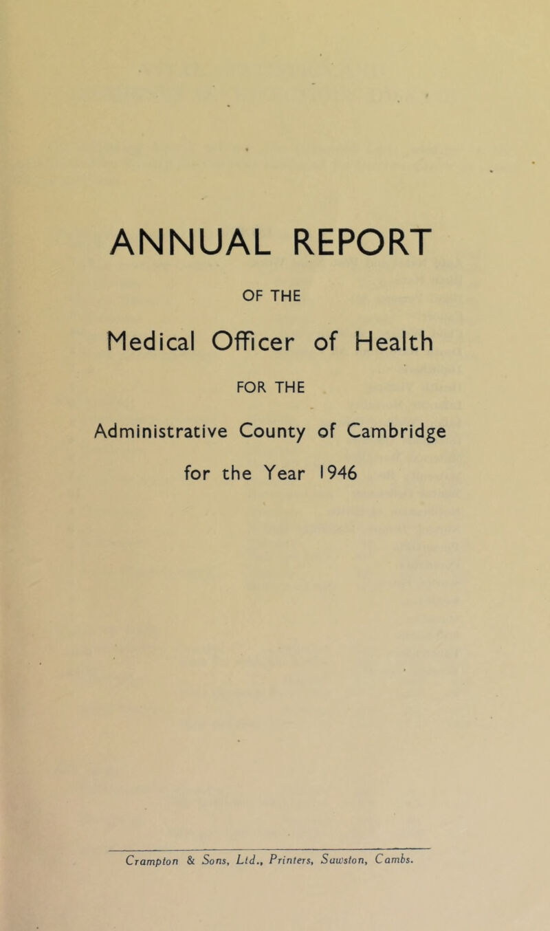 ANNUAL REPORT OF THE Medical Officer of Health FOR THE Administrative County of Cambridge for the Year 1946 Crompton & Sons, Ltd., Printers, Sawston, Combs.