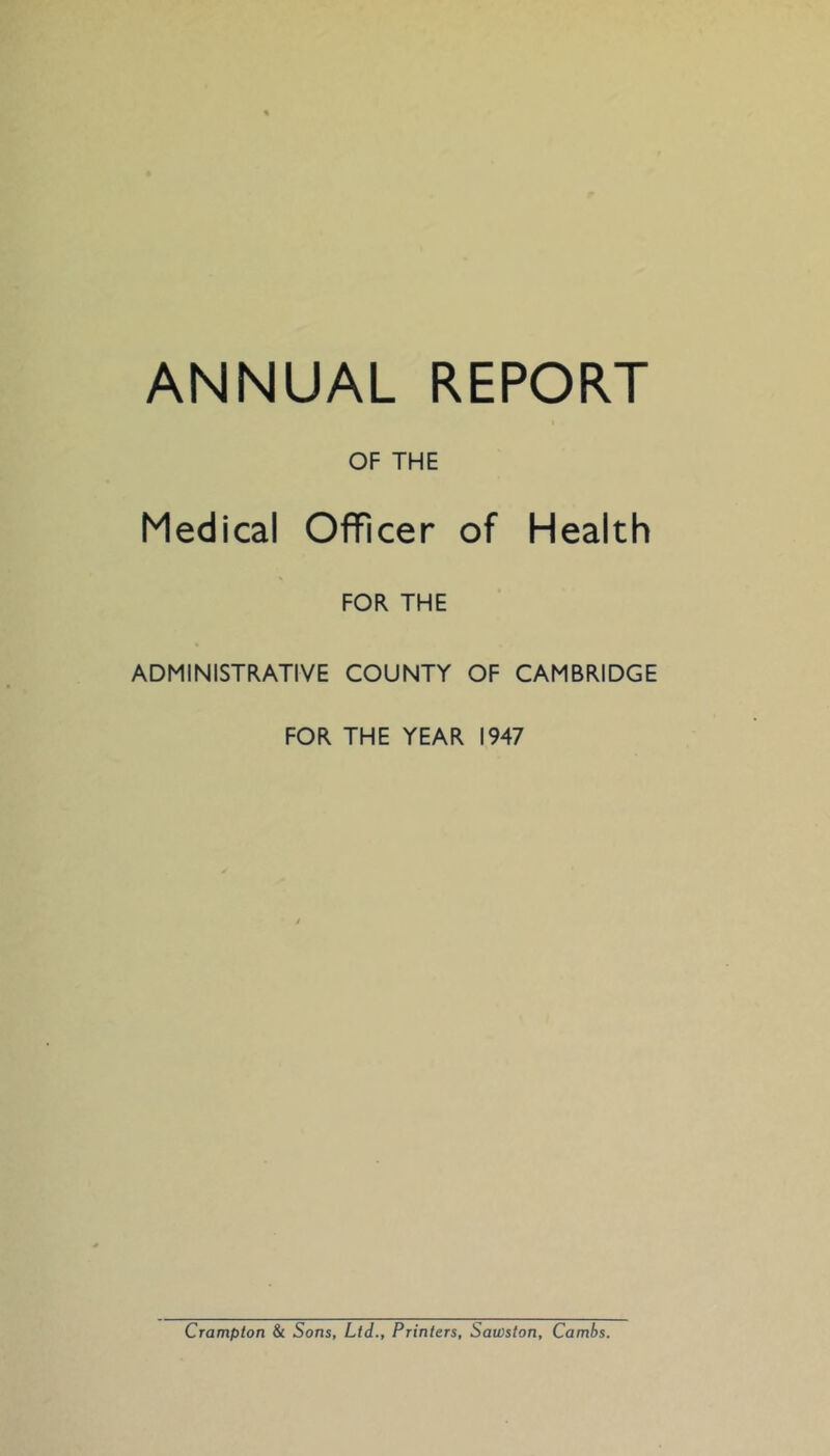 ANNUAL REPORT OF THE Medical Officer of Health FOR THE ADMINISTRATIVE COUNTY OF CAMBRIDGE FOR THE YEAR 1947 Crampton & Sons, Ltd., Printers, Sawston, Cambs.