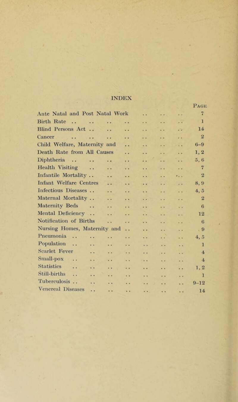 INDEX Page Ante Natal and Post Natal Work .. .. .. 7 Birth Rate .. .. .. .. .. . . . . 1 Blind Persons Act .. .. .. . . .. . . 14 Cancer .. .. .. .. . . .. .. 2 Child Welfare, Maternity and .. .. . . .. 6-9 Death Rate from All Causes .. . . . . .. 1,2 Diphtheria .. .. .. .. .. . . .. 5,6 Health Visiting .. .. .. .. . . .. 7 Infantile Mortality .. .. .. .. .. . 2 Infant Welfare Centres .. .. .. . . . . 8, 9 Infectious Diseases .. .. .. .. .. .. 4, 5 Maternal Mortality .. .. .. . . .. . . 2 Maternity Beds .. .. .. .. . . . . g Mental Deficiency .. .. . . .. . . . . 12 Notification of Births .. .. .. .. . . 6 Nursing Homes, Maternity and .. .. .. .. 9 Pneumonia .. .. .. .. .. . . . . 4^5 Population .. .. .. . . .. .. .. 1 Scarlet Fever .. .. .. .. .. .. 4 Small-pox .. .. .. .. .. .. .. 4 Statistics .. .. .. .. .. .. .. \ o Still-births .. .. .. .. . . . . ,. j Tuberculosis .. .. .. .. ,. .. # _ 9-12 Venereal Diseases .. .. .. .. ,, ., 14