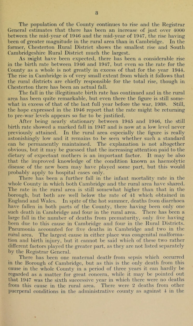 The population of the County continues to rise and the Registrar General estimates that there has been an increase of just over 4000 between the mid-year of 1946 and the mid-year of 1947, the rise having been of greater magnitude in the rural area than in Cambridge. In the former, Chesterton Rural District shows the smallest rise and South Cambridgeshire Rural District much the largest. As might have been expected, there has been a considerable rise in the birth rate between 1946 and 1947, but even so the rate for the County as a whole is not greatly in excess of that for the year 1944. The rise in Cambridge is of very small extent from which it follows that the rural districts are chiefly responsible for the total rise, though in Chesterton there has been an actual fall. The fall in the illegitimate birth rate has continued and in the rural area has been quite remarkable, but even there the figure is still some- what in excess of that of the last full year before the war, 1938. Still, the hope expressed in the 1946 report that the rate might be returning to pre-war levels appears so far to be justified. After being nearly stationary between 1945 and 1946, the still birth rate showed a marked fall in 1947 and is now at a low level never previously attained. In the rural area especially the figure is really astonishingly low and it remains to be seen whether such a standard can be permanently maintained. The explanation is not altogether obvious, but it may be guessed that the increasing attention paid to the dietary of expectant mothers is an important factor. It may be also that the improved knowledge of the condition known as haemolytic disease of the new born may have played some part, but this would probably apply to hospital cases only. There has been a further fall in the infant mortality rate in the whole County in which both Cambridge and the rural area have shared. The rate in the rural area is still somewhat higher than that in the borough, but both are well below the rate of 41 which obtained in England and Wales. In spite of the hot summer, deaths from diarrhoea have fallen in both parts of the County, there having been only one such death in Cambridge and four in the rural area. There has been a large fall in the number of deaths from prematurity, only five having been due to this cause in Cambridge and four in the Rural Districts. Pneumonia accounted for five deaths in Cambridge and two in the rural area. The largest cause in either place was congenital malforma- tion and birth injury, but it cannot be said which of these two rather different factors played the greater part, as they are not listed separately by the Registrar General. There has been one maternal deatlr from sepsis which occurred in the Borough of Cambridge, but as this is the only death from this cause in the whole County in a period of three years it can hardly be regarded as a matter for great concern, while it may be pointed out that 1947 was the sixth successive year in which there were no deaths from this cause in the rural area. There were 2 deaths from other puerperal conditions in the administrative county as against 4 in the