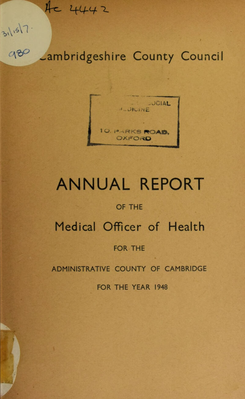 4^ ~L -ambridgeshire County Council -JCIAL », J»t.nw£ 1 O. f ROAD, OKf^OHO ANNUAL REPORT OF THE Medical Officer of Health FOR THE ADMINISTRATIVE COUNTY OF CAMBRIDGE FOR THE YEAR 1948 i