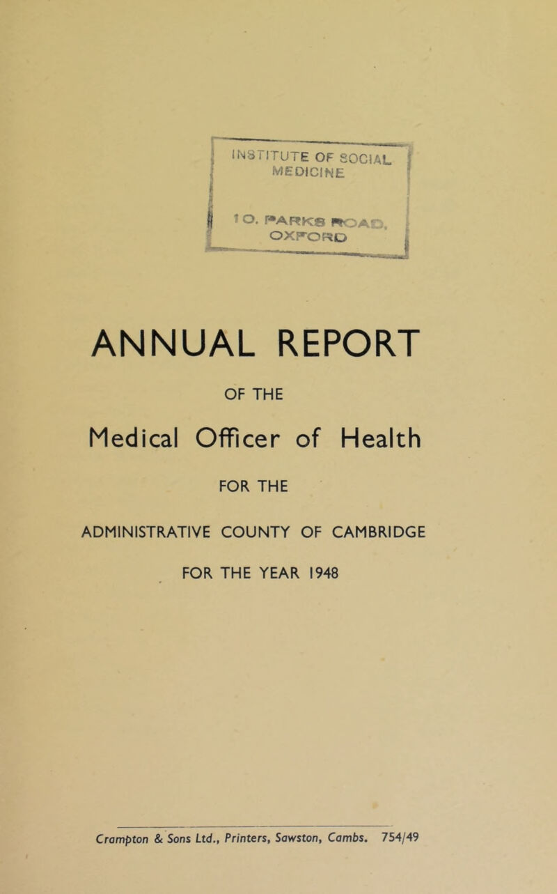 INSTITUTE OF SOCIAL I medicine ! » J I 1 o. r»ARK8 ROAD. OXP'ORD ANNUAL REPORT OF THE Medical Officer of Health FOR THE ADMINISTRATIVE COUNTY OF CAMBRIDGE FOR THE YEAR 1948 Crompton & Sons Ltd., Printers, Sowston, Combs. 754/49