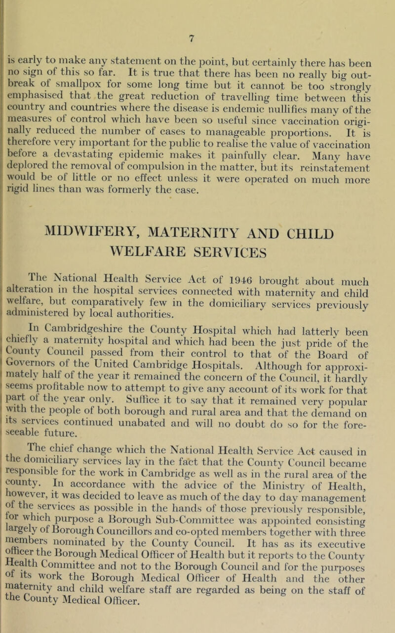 is early to make any statement on the point, but certainly there has been no sign of this so far. It is true that there has been no really big out- break of smallpox for some long time but it cannot be too strongly emphasised that the great reduction of travelling time between this country and countries where the disease is endemic nullifies many of the measures of control which have been so useful since \'accination origi- nally reduced the number of cases to manageable proportions. It is therefore very important for the public to realise the value of v’accination before a devastating epidemic makes it painfully clear. Many have deplored the removal of compulsion in the matter, but its reinstatement would be of little or no effect unless it were operated on much more rigid lines than was formerly the case. MIDWIFERY, MATERNITY AND CHILD WELFARE SERVICES I Ihe National Health Service Act of 1946 brought about much I alteration in the hospital services connected with maternity and child ' welfare, but comparatively few in the domiciliary services previously administered by local authorities. In Cambridgeshire the County Hospital which had latterlv been I y iTis-ternity hospital and which had been the just pride of the County Council passed from their control to that of the Hoard of overnors of the United Cambridge Hospitals. Although for ajoproxi- I mately half of the year it remained the concern of the Council, it hardly I seems profitable now to attempt to give any account of its work for that I part of the year only. Suffice it to say that it remained very popular ! with the people of both borough and rural area and that the demand on 1 its services continued unabated and will no doubt do so for the fore- ' seeable future. Lie chief change which the National Health Service Act caused in the domiciliary’ services lay in the fact that the County Council became ! responsible for the work in Cambridge as well as in the rural area of the I county. In accordance with the advice of the Ministry of Health, I however, it was decided to leave as much of the day to day management o tie services as possible in the hands of those previously responsible, for which purjiose a Horough Sub-Committee was appointed consisting largely of Horough Councillors and co-opted members together with three ' numbers nominated by the County Council. It has as its executive ; ^cer the Horough Medical Officer of Health but it reports to the County I Health Committee and not to the Horough Council and for the purposes ' work the Horough Medical Officer of Health and the other maternity and child welfare staff are regarded as being on the staff of the County Medical Officer.