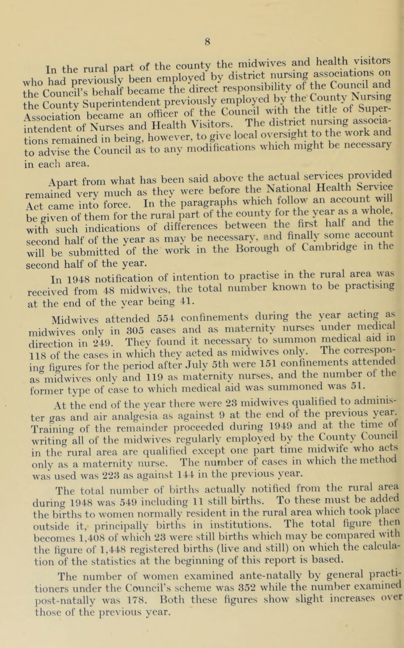 In the rural part of the county the midwives and health visitors fntendfnt of N^ and Health Visitors. The district nursing associa- tions remained in being, however, to gn'e local oversight to the work and to advise the Council as to any modifications which might be necessary in each area. Apart from what has been said above the actual services provided remained very much as they were before the National Health Service \ct came into force. In the paragraphs which follow an account will be given of them for the rural part of the county for the year as a who e, with such indications of differences between the first half and tl second half of the year as may be necessary, and finally some account will be submitted of the work in the Borough of Cambridge in the second half of the year. In 1948 notification of intention to practise in the rural area was received from 48 midwives, the total number known to be practising at the end of the year being 41. Midwives attended 554 confinements during the year acting as midwives onlv in 305 cases and as maternity nurses under medical direction in 249. They found it necessary to summon medical aid in 118 of the cases in which they acted as midwives only. The correspon- iiuT fitrures for the period after July 5th were 151 confinements attended as^iidwives only and 119 as maternity nurses, and the number of the former type of case to which medical aid was summoned was 51. At the end of the year there were 23 midwives qualified to adminis- ter gas and air analgesia as against 9 at the end of the previous year. Training of the remainder proceeded during 1949 and at the time ot writing all of the midwives regularly employed by the County Council in the rural area arc qualified except one part time midwife who acts only as a maternity nurse. The number of cases in which the method was used was 223 as against 144 in the pre\'ious y^ear. The total number of births actually notified from the rural area during 1948 was 549 including 11 still births. To these must be added the births to women normally resident in the rural area which took place outside it, principally births in institutions. The total figure then becomes 1,408 of which 23 were still births which may be compared with the figure of 1,448 registered births (live and still) on which the calcula- tion of the statistics at the beginning of this report is based. The number of women examined ante-natally by' general practi- tioners under the Council’s scheme was 352 while the number examined ])ost-natally was 178. Both these figures show slight increases over those of the previous year.