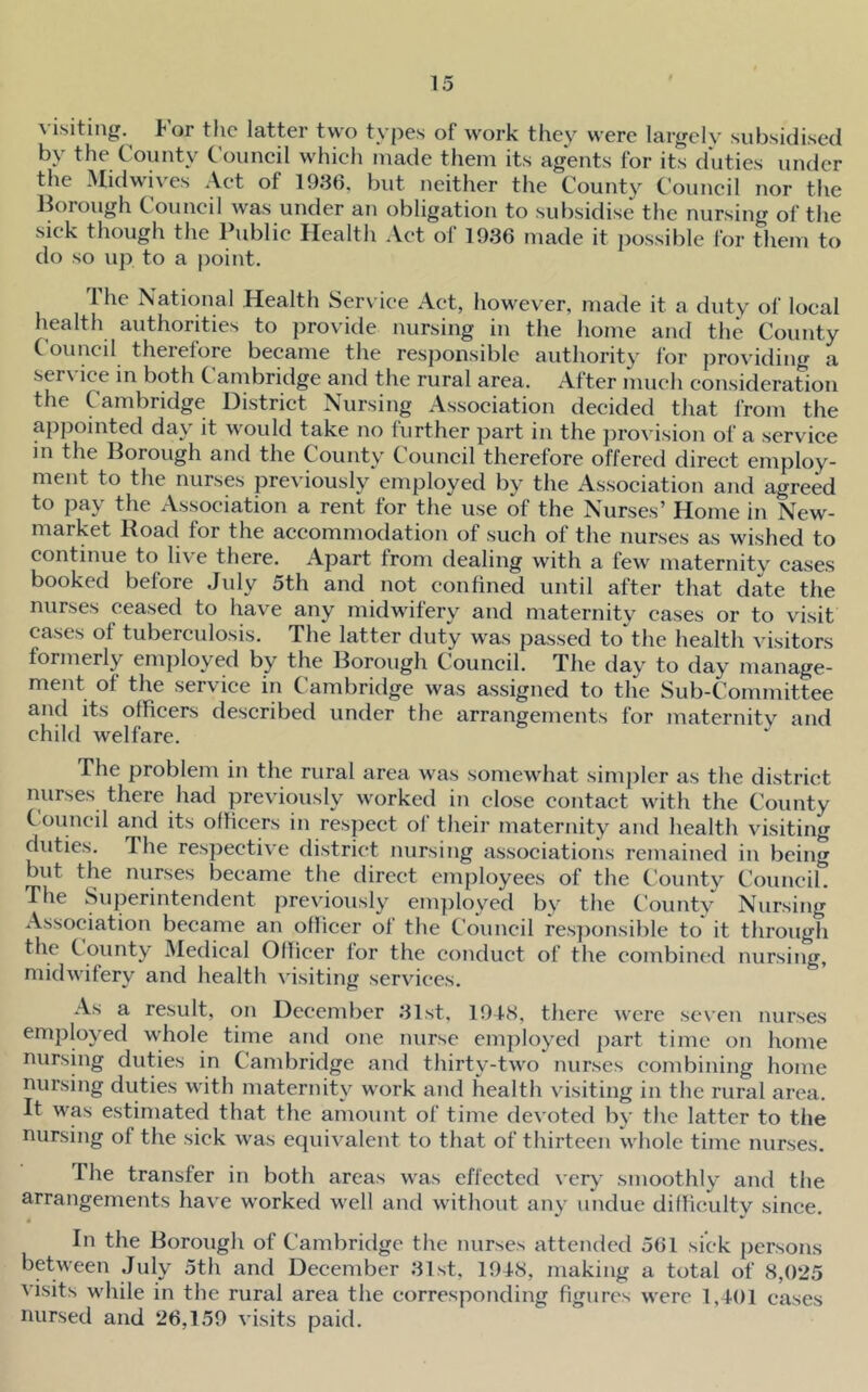 visiting, l^or the latter two types of work they were largely subsidised by the County Couneil which made them its agents for its duties under the Midwives Act of 1986, but neither the County Council nor the Borough Council was under an obligation to subsidise the nursing of the sick though the Public Health Act of 1986 made it possible for them to do so up to a point. The National Health Ser\ iee Act, however, made it a duty of local health authorities to provide nursing in the home and the County Council therefore became the responsible authority for providing a service m both Cambridge and the rural area. After much consideration the Cambridge District Nursing Association decided that from the appointed day it would take no further part in the jirovision of a service in the Borough and the County Council therefore offered direct employ- ment to the nurses pre^•iously employed by the Association and agreed to pay the Association a rent for the use of the Nurses’ Home in New- market Road for the accommodation of such of the nurses as wished to continue to live there. Apart troni dealing with a few^ maternity cases booked before July 5th and not confined until after that date the nurses ceased to have any midwifery and maternity cases or to visit cases of tuberculosis. The latter duty was passed to'^the health visitors formerly employed by the Borough Council. The day to day manage- ment of the service in Cambridge was assigned to the Sub-Committee and its officers described under the arrangements for maternity and child welfare. The problem in the rural area was somewhat simjiler as the district nurses there had previously worked in close contact with the County t ouncil and its officers in respect ol their maternity and health visiting duties. Ihe respective district nursing associations remained in being but the nurses became the direct employees of the County Council. The Superintendent previously employed by the County Nursing Association became an officer of the Council res})onsible to it through the County Medical Ollicer lor the conduct of the combined nursing, midwifery and health v'isiting servic*es. As a result, on December 81st. 1918, there were sc\-en nurses employed whole time and one nurse employed ])art time on home nursing duties in Cambridge and thirty-two nurses combining home nursing duties with maternity work and health visiting in the rural area. It was estimated that the amount of time devoted by the latter to the nursing of the sick was equivalent to that of thirteen whole time nurses. The transfer in both areas was effected verv' smoothly and the arrangements havx worked well and without any undue difficulty since. In the Borough of Cambridge the nurses attended 561 sick persons between July 5th and December 81st, 19t8, making a total of 8,025 visits while in the rural area the corresponding figures were l,t()l cases nursed and 26,159 visits paid.