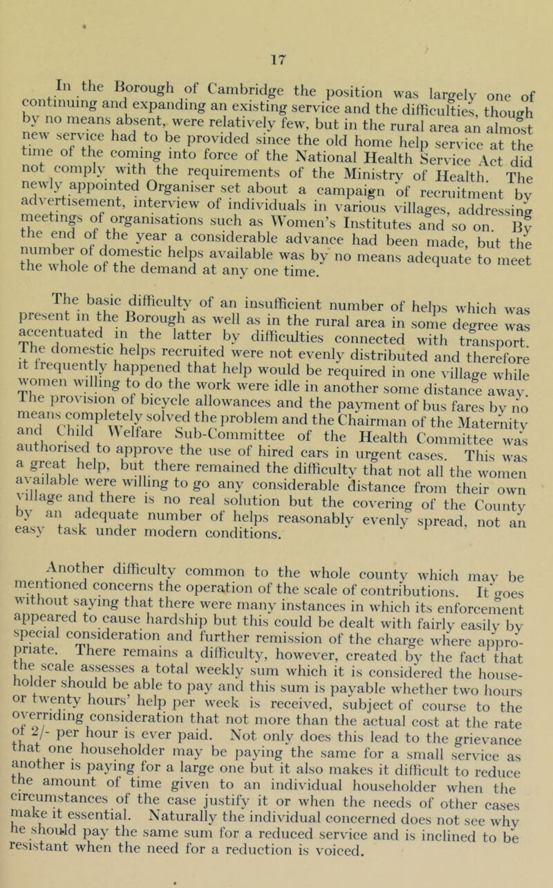 ... Borough of Cambridge the position was largely one of continuing and expanding an existing serviee and the ditticultiet though by no means absent were relatively few, but in the rural area an almo^st ne^^ serviee had to be provided sinee the old home help service at the time of the coming into force of the National Health Serviee Vet did not comply with the requirements of the Ministr\^ of Health The newly appointed Organiser set about a campaign of recruitment bv advertisement, interview of individuals in various villages, addressing nieetings of organisations such as ^VomeiTs Institutes and so on By the end of the year a considerable advance had been made, but the number of domestic helps available was by no means adequat^ to inert the whole of the demand at any one time. ^ The basic difficulty of an insufficient number of hehis which was present in the Borough as well as in the rural area in some degree was accentuated in the latter by difficulties connected with transport if ^ recruited were not evenly distributed and therefore It frequently happened that help would be required in one village while women wdhng to do the work were idle in another some distance away The provision of bicycle allowances and the pavment of bus fares by no amf f U f the Chairman of the Materiiitv and Child Welfare Sub-Committee of the Health Committee was authorised to approve the use of hired cars in urgent cases. This was a great help, but there remained the difficulty that not all the women available were willing to go any considerable distance from their own c illage and there is no real solution but the covering of the Countv by an adequate number of helps reasonably evenly spread, not an easy task under modern conditions. Another difficulty common to the whole countv which mav be mentioned concerns the operation of the scale of contributions. ItVoes without saying that there were manv instances in which its enforcement appeared to cause hardship but this could be dealt with fairly easily by special consideration and further remission of the charge where appro- priate. there remains a difficulty, how^eyer, created by the fact that he scale assesses a total weekly sum which it is considered the house- nolcler should be able to pay and this sum is payable whether two hours or twenty hours’ help per week is received, subject of course to the overriding consideration that not more than the actual cost at the rate of 2/- per hour is ever paid. Not only does this lead to the grievance that one householder may be paying the same for a small service as another is paying for a large one but it also makes it difficult to reduce the amount of time given to an individual householder when the circumstances of the case justify it or when the needs of other cases make it essential. Naturally the individual concerned does not see why he should pay the same sum for a reduced service and is inclined to be resistant when the need for a reduction is voiced.