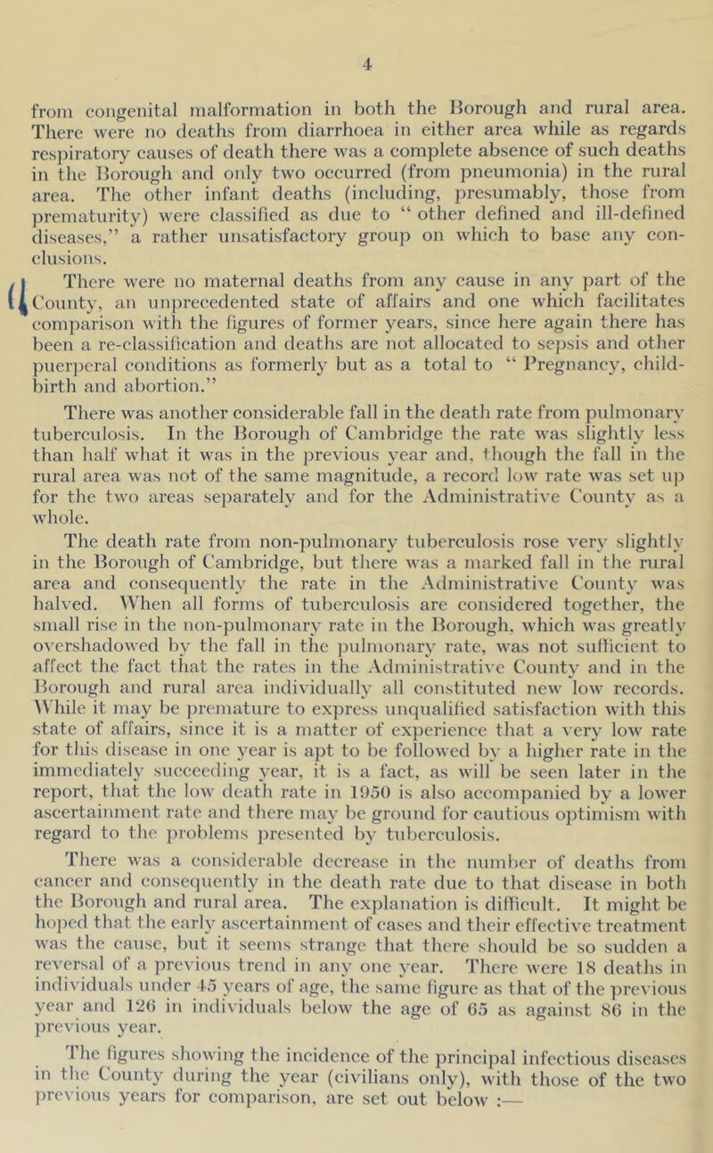 from congenital malformation in both the Borough and rural area. There were no deaths from diarrhoea in either area while as regards respiratory eauses of death there was a complete absenee of sueh deaths in the Borough and only two oceurred (from pneumonia) in the rural area. The other infant deaths (ineluding, presumably, those from prematurity) were elassified as due to “ other defined and ill-defined diseases,” a rather unsatisfactory group on which to base any con- clusions. a There were no maternal deaths from any cause in any part of the County, an iinprecedented state of affairs and one which facilitates comparison with the figures of former years, since here again there has been a re-classification and deaths are not allocated to sejrsis and other puer})eral conditions as formerly but as a total to “ Pregnancy, child- birth and abortion.” There was another considerable fall in the death rate from pulmonary tuberculosis. In the Borough of Cambridge the rate was slightly less than half what it was in the previous year and, though the fall in the rural area was not of the same magnitude, a record low rate was set uj) for the tw() areas separately and for the Administrative County as a whole. The death rate from non-pulmonary tuberculosis rose very slightly in the Borough of Cambridge, but there was a marked fall in the rural area and consequently the rate in the Administrative County was halved. When all forms of tuberculosis are considered together, the small rise in the non-pidmonary rate in the Borough, which was greatly overshadowed by the fall in the j^idmonary rate, was not sufficient to affect the fact that the rates in the AdministratiA C County and in the Borough and rural area individually all constituted new low records. ^Vhile it may be premature to express unqualified satisfaction with this state of affairs, since it is a matter of experience that a very low rate for this disease in one year is apt to be followed by a higher rate in the immediately succeeding year, it is a fact, as will be seen later in the report, that the low death rate in 1950 is also accompanied by a lower ascertainment rate and there may be ground for cautious optimism with regard to the problems presented by tuberculosis. There was a considerable decrease in the number of deaths from cancer and consequently in the death rate due to that disease in both the Borough and rural area. The explanation is difficult. It might be hoped that the early ascertainment of eases and their effective treatment was the cause, but it seems strange that there should be so sudden a reversal of a previous trend in any one year. There were 18 deaths in individuals under 45 years of age, the same figure as that of the ])revious year and 126 in individuals below the age of 65 as against 86 in the previous year. The figures showing the incidence of the principal infectious diseases in the County during the year (civilians only), with those of the two ])revious years for comparison, are set out below :—