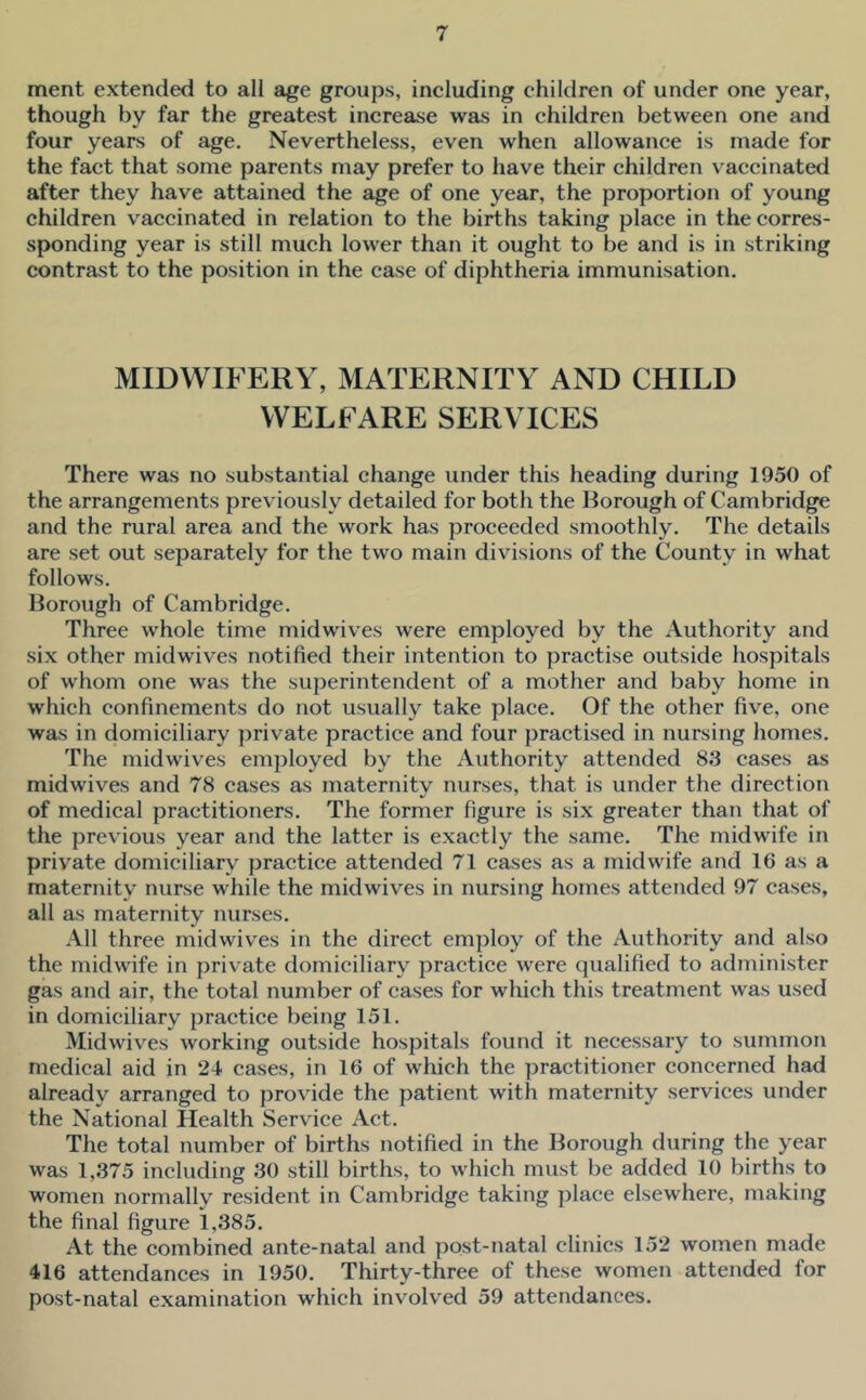 ment extended to all age groups, including children of under one year, though by far the greatest increase was in children between one and four years of age. Nevertheless, even when allowance is made for the fact that some parents may prefer to have their children vaccinated after they have attained the age of one year, the proportion of young children vaccinated in relation to the births taking place in the corres- sponding year is still much lower than it ought to be and is in striking contrast to the position in the case of diphtheria immunisation. MIDWIFERY, MATERNITY AND CHILD WELFARE SERVICES There was no substantial change under this heading during 1950 of the arrangements previously detailed for both the Borough of Cambridge and the rural area and the work has proceeded smoothly. The details are set out separately for the two main divisions of the County in what follows. Borough of Cambridge. Three whole time midwiv'es were employed by the Authority and six other midwives notified their intention to practise outside hospitals of whom one was the superintendent of a mother and baby home in which confinements do not usually take place. Of the other five, one was in domiciliary private practice and four practised in nursing homes. The midwives employed by the Authority attended 83 cases as midwives and 78 cases as maternity nurses, that is under the direction of medical practitioners. The former figure is six greater than that of the previous year and the latter is exactly the same. The midwife in private domiciliary practice attended 71 cases as a midwife and 16 as a maternity nurse while the midwives in nursing homes attended 97 cases, all as maternity nurses. All three midwives in the direct employ of the Authority and also the midwife in private domiciliary practice were qualified to administer gas and air, the total number of cases for which this treatment was used in domiciliary practice being 151. Midwives working outside hospitals found it necessary to summon medical aid in 21 cases, in 16 of which the practitioner concerned had already arranged to provide the patient with maternity services under the National Health Service Act. The total number of births notified in the Borough during the year was 1,375 including 30 still births, to which must be added 10 births to women normally resident in Cambridge taking place elsewhere, making the final figure 1,385. At the combined ante-natal and post-natal clinics 152 women made 416 attendances in 1950. Thirty-three of these women attended for post-natal examination which involved 59 attendances.