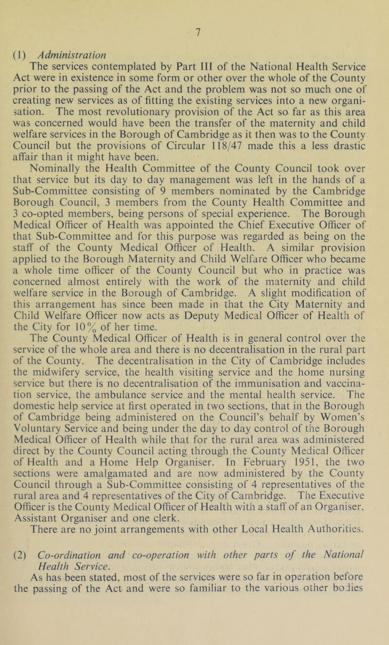 (1) Administration The services contemplated by Part III of the National Health Service Act were in existence in some form or other over the whole of the County prior to the passing of the Act and the problem was not so much one of creating new services as of fitting the existing services into a new organi- sation. The most revolutionary provision of the Act so far as this area was concerned would have been the transfer of the maternity and child welfare services in the Borough of Cambridge as it then was to the County Council but the provisions of Circular 118/47 made this a less drastic affair than it might have been. Nominally the Health Committee of the County Council took over that service but its day to day management was left in the hands of a Sub-Committee consisting of 9 members nominated by the Cambridge Borough Council, 3 members from the County Health Committee and 3 co-opted members, being persons of special experience. The Borough Medical Officer of Health was appointed the Chief Executive Officer of that Sub-Committee and for this purpose was regarded as being on the staff of the County Medical Officer of Health. A similar provision applied to the Borough Maternity and Child Welfare Officer who became a whole time officer of the County Council but who in practice was concerned almost entirely with the work of the maternity and child welfare service in the Borough of Cambridge. A slight modification of this arrangement has since been made in that the City Maternity and Child Welfare Officer now acts as Deputy Medical Officer of Health of the City for 10% of her time. The County Medical Officer of Health is in general control over the service of the whole area and there is no decentralisation in the rural part of the County. The decentralisation in the City of Cambridge includes the midwifery service, the health visiting service and the home nursing service but there is no decentralisation of the immunisation and vaccina- tion service, the ambulance service and the mental health service. The domestic help service at first operated in two sections, that in the Borough of Cambridge being administered on the Council’s behalf by Women's Voluntary Service and being under the day to day control of the Borough Medical Officer of Health while that for the rural area was administered direct by the County Council acting through the County Medical Officer o.f Health and a Home Help Organiser. In February 1951, the two sections were amalgamated and are now administered by the County Council through a Sub-Committee consisting of 4 representatives of the rural area and 4 representatives of the City of Cambridge. The Executive Officer is the County Medical Officer of Health with a staff of an Organiser. Assistant Organiser and one clerk. There are no joint arrangements with other Local Health Authorities. (2) Co-ordination and co-operation with other parts of the National Health Service. As has been stated, most of the services were so far in operation before the passing of the Act and were so familiar to the various other bodies