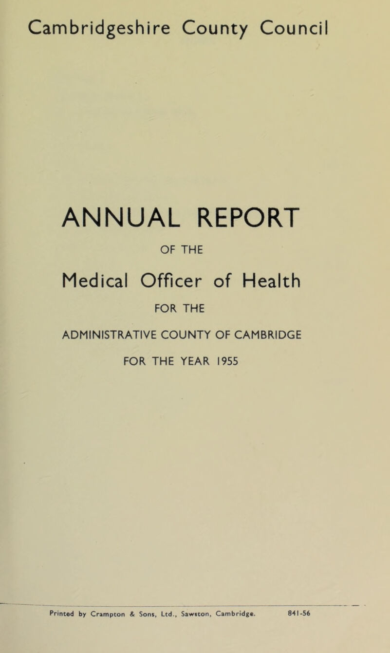 ANNUAL REPORT OF THE Medical Officer of Health FOR THE ADMINISTRATIVE COUNTY OF CAMBRIDGE FOR THE YEAR 1955 Printed by Crampton & Sons. Ltd., Sawtton, Cambridge. 841-56