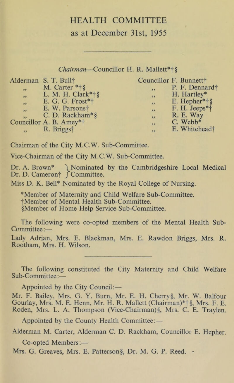 HEALTH COMMITTEE as at December 31st, 1955 Chairman—Councillor H. R. Mallett*t§ Alderman S. T. Built „ M. Carter *t§ „ L. M. H. Clark*!§ „ E. G. G. Frost*! „ E. W. Parsons! „ C. D. Rackham*§ Councillor A. B. Amey*! „ R. Briggs! Councillor F. Bunnett! „ P. F. Dennard! ,, H. Hartley* „ E. Hepher*!§ „ F. H. Jeeps*! „ R. E. Way „ C. Webb* „ E. Whitehead! Chairman of the City M.C.W. Sub-Committee. Vice-Chairman of the City M.C.W. Sub-Committee. Dr. A. Brown* \Nominated by the Cambridgeshire Local Medical Dr. D. Cameron! / Committee. Miss D. K. Bell* Nominated by the Royal College of Nursing. *Member of Maternity and Child Welfare Sub-Committee. tMember of Mental Health Sub-Committee. §Member of Home Help Service Sub-Committee. The following were co-opted members of the Mental Health Sub- Committee :— Lady Adrian, Mrs. E. Blackman, Mrs. E. Rawdon Briggs, Mrs. R. Rootham, Mrs. H. Wilson. The following constituted the City Maternity and Child Welfare Sub-Committee:— Appointed by the City Council:— Mr. F. Bailey, Mrs. G. Y. Burn, Mr. E. H. Cherry §, Mr. W. Balfour Gourlay, Mrs. M. E. Henn, Mr. H. R. Mallett (Chairman)*!§, Mrs. F. E. Roden, Mrs. L. A. Thompson (Vice-Chairman) §, Mrs. C. E. Traylen. Appointed by the County Health Committee:— Alderman M. Carter, Alderman C. D. Rackham, Councillor E. Hepher. Co-opted Members:—