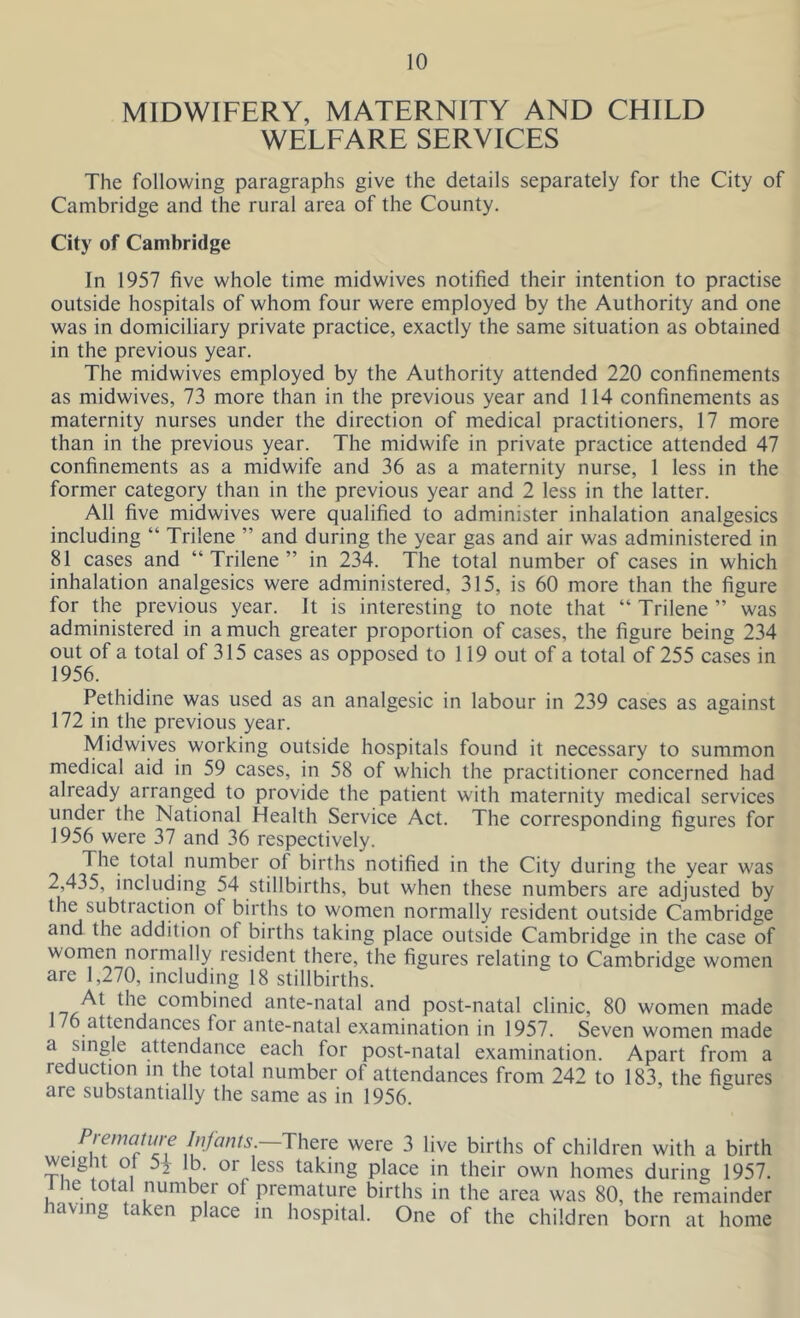 MIDWIFERY, MATERNITY AND CHILD WELFARE SERVICES The following paragraphs give the details separately for the City of Cambridge and the rural area of the County. City of Cambridge In 1957 five whole time midwives notified their intention to practise outside hospitals of whom four were employed by the Authority and one was in domiciliary private practice, exactly the same situation as obtained in the previous year. The midwives employed by the Authority attended 220 confinements as midwives, 73 more than in the previous year and 114 confinements as maternity nurses under the direction of medical practitioners, 17 more than in the previous year. The midwife in private practice attended 47 confinements as a midwife and 36 as a maternity nurse, 1 less in the former category than in the previous year and 2 less in the latter. All five midwives were qualified to administer inhalation analgesics including “ Trilene ” and during the year gas and air was administered in 81 cases and “Trilene” in 234. The total number of cases in which inhalation analgesics were administered, 315, is 60 more than the figure for the previous year. It is interesting to note that “ Trilene ” was administered in a much greater proportion of cases, the figure being 234 out of a total of 315 cases as opposed to 119 out of a total of 255 cases in 1956. Pethidine was used as an analgesic in labour in 239 cases as against 172 in the previous year. Midwives working outside hospitals found it necessary to summon medical aid in 59 cases, in 58 of which the practitioner concerned had already arranged to provide the patient with maternity medical services under the National Health Service Act. The corresponding figures for 1956 were 37 and 36 respectively. The total number ot births notified in the City during the year was 2,435, including 54 stillbirths, but when these numbers are adjusted by the subtiaction ol births to women normally resident outside Cambridge and the addition ot births taking place outside Cambridge in the case of women normally resident there, the figures relating to Cambridge women are 1,270, including 18 stillbirths. At the combined ante-natal and post-natal clinic, 80 women made 76 attendances for ante-natal examination in 1957. Seven women made a single attendance each for post-natal examination. Apart from a reduction in the total number of attendances from 242 to 183, the figures are substantially the same as in 1956. Premature Infants.—There were 3 live births of children with a birth wdgnt ot 5i lb. or less taking place in their own homes during 1957. l lie total number of premature births in the area was 80, the remainder laving ta cn place in hospital. One of the children born at home