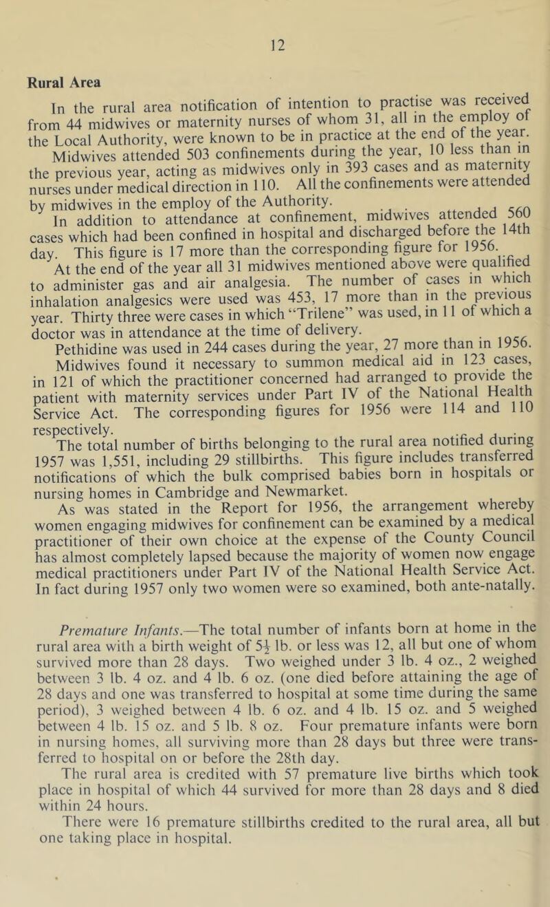Rural Area In the rural area notification of intention to practise was received from 44 midwives or maternity nurses of whom 31, all in the employ ot the Local Authority, were known to be in practice at the enu of the year. Midwives attended 503 confinements during the year, 10 less than in the previous year, acting as midwives only in 393 cases and as maternity nurses under medical direction in 110. All the confinements were attended by midwives in the employ of the Authority. In addition to attendance at confinement, midwives attended 560 cases which had been confined in hospital and discharged before the 14th day. This figure is 17 more than the corresponding figure tor 1956 At the end of the year all 31 midwives mentioned above were qualified to administer gas and air analgesia. The number of cases in which inhalation analgesics were used was 453, 17 more than in the previous year. Thirty three were cases in which “Trilene was used, in 11 ot which a doctor was in attendance at the time of delivery. Pethidine was used in 244 cases during the year, 27 more than in 1956. Midwives found it necessary to summon medical aid in 123 cases, in 121 of which the practitioner concerned had arranged to provide the patient with maternity services under Part IV of the National Health Service Act. The corresponding figures for 1956 were 114 and 110 respectively. , , . The total number of births belonging to the rural area notified during 1957 was 1,551, including 29 stillbirths. This figure includes transferred notifications of which the bulk comprised babies born in hospitals or nursing homes in Cambridge and Newmarket. As was stated in the Report for 1956, the arrangement whereby women engaging midwives for confinement can be examined by a medical practitioner of their own choice at the expense of the County Council has almost completely lapsed because the majority of women now engage medical practitioners under Part IV of the National Health Service Act. In fact during 1957 only two women were so examined, both ante-natally. Premature Infants.—The total number of infants born at home in the rural area with a birth weight of 54 lb. or less was 12, all but one of whom survived more than 28 days. Two weighed under 3 lb. 4 oz., 2 weighed between 3 lb. 4 oz. and 4 lb. 6 oz. (one died before attaining the age of 28 days and one was transferred to hospital at some time during the same period), 3 weighed between 4 lb. 6 oz. and 4 lb. 15 oz. and 5 weighed between 4 lb. 15 oz. and 5 lb. 8 oz. Four premature infants were born in nursing homes, all surviving more than 28 days but three were trans- ferred to hospital on or before the 28th day. The rural area is credited with 57 premature live births which took place in hospital of which 44 survived for more than 28 days and 8 died within 24 hours. There were 16 premature stillbirths credited to the rural area, all but one taking place in hospital.