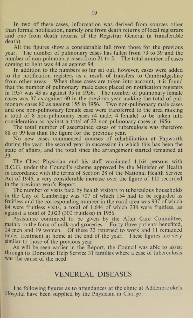 In two of these cases, information was derived from sources other than formal notification, namely one from death returns of local registrars and one from death returns of the Registrar General (a transferable death). All the figures show a considerable fall from those for the previous year. The number of pulmonary cases has fallen from 73 to 39 and the number of non-pulmonary cases from 21 to 5. The total number of cases coming to light was 44 as against 94. In addition to the numbers so far set out, however, cases were added to the notification registers as a result of transfers to Cambridgeshire from other areas. When these cases are taken into account, it is found that the number of pulmonary male cases placed on notification registers in 1957 was 43 as against 95 in 1956. The number of pulmonary female cases was 37 as against 60 in the previous year making the total of pul- monary cases 80 as against 155 in 1956. Two non-pulmonary male cases and one non-pulmonary female case were transferred to the area making a total of 8 non-pulmonary cases (4 male, 4 female) to be taken into consideration as against a total of 22 non-pulmonary cases in 1956. The total number of ascertained cases of tuberculosis was therefore 88 or 99 less than the figure for the previous year. No new cases commenced courses of rehabilitation at Papworth during the year, the second year in succession in which this has been the state of affairs, and the total since the arrangement started remained at 39. The Chest Physician and his staff vaccinated 1,164 persons with B.C.G. under the Council’s scheme approved by the Minister of Health in accordance with the terms of Section 28 of the National Health Service Act of 1946, a very considerable increase over the figure of 110 recorded in the previous year’s Report. The number of visits paid by health visitors to tuberculous households in the City of Cambridge was 707 of which 154 had to be regarded as fruitless and the corresponding number in the rural area was 937 of which 84 were fruitless visits, a total of 1,644 of which 238 were fruitless, as against a total of 2,023 (300 fruitless) in 1956. Assistance continued to be given by the After Care Committee, mainly in the form of milk and groceries. Forty three patients benefited, 24 men and 19 women. Of these 32 returned to work and 11 remained under treatment at home at the end of the year. These figures are very similar to those of the previous year. As will be seen earlier in the Report, the Council was able to assist through its Domestic Help Service 31 families where a case of tuberculosis was the cause of the need. VENEREAL DISEASES The following figures as to attendances at the clinic at Addenbrooke’s Hospital have been supplied by the Physician in Charge:—
