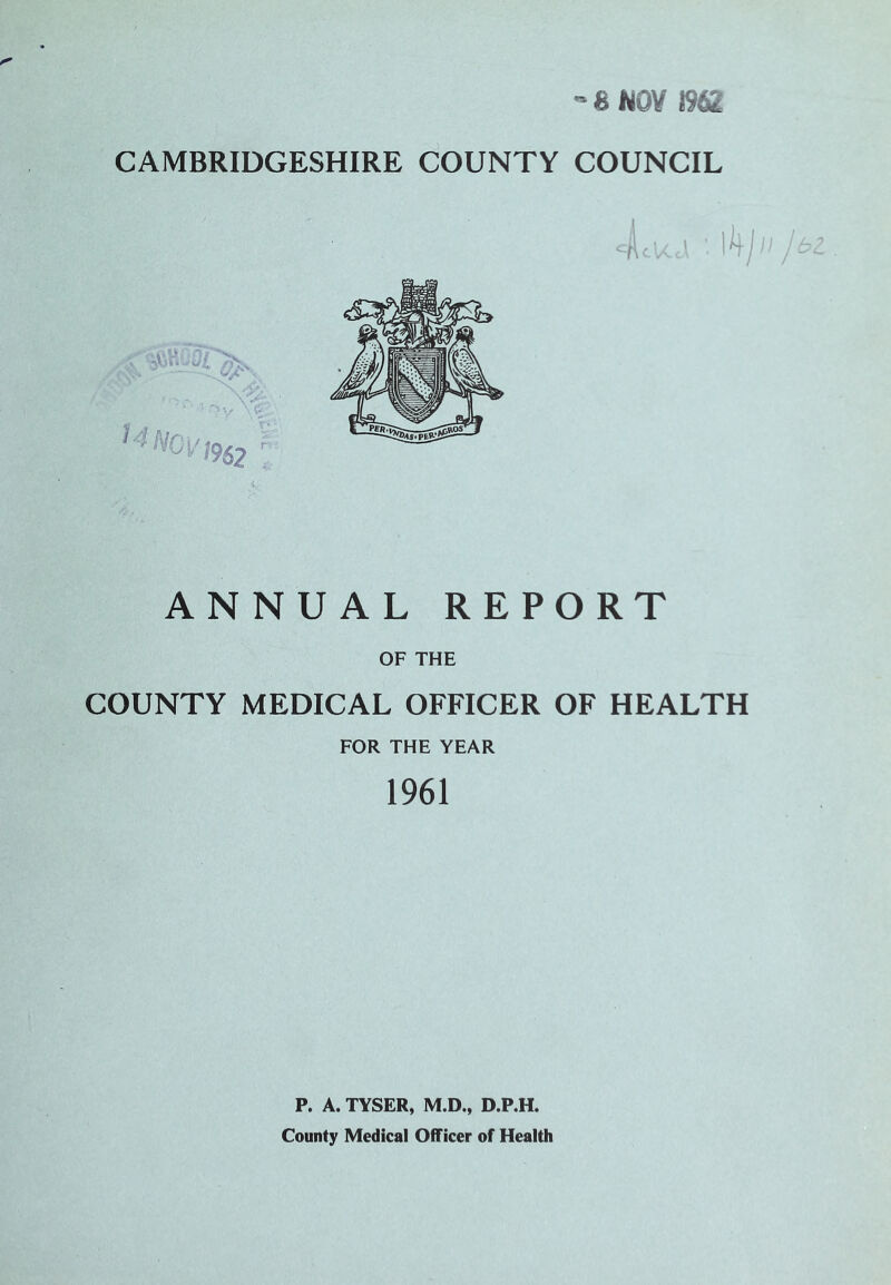 -8N0Y 1962 CAMBRIDGESHIRE COUNTY COUNCIL ANNUAL REPORT OF THE COUNTY MEDICAL OFFICER OF HEALTH FOR THE YEAR 1961 P. A. TYSER, M.D., D.P.H. County Medical Officer of Health