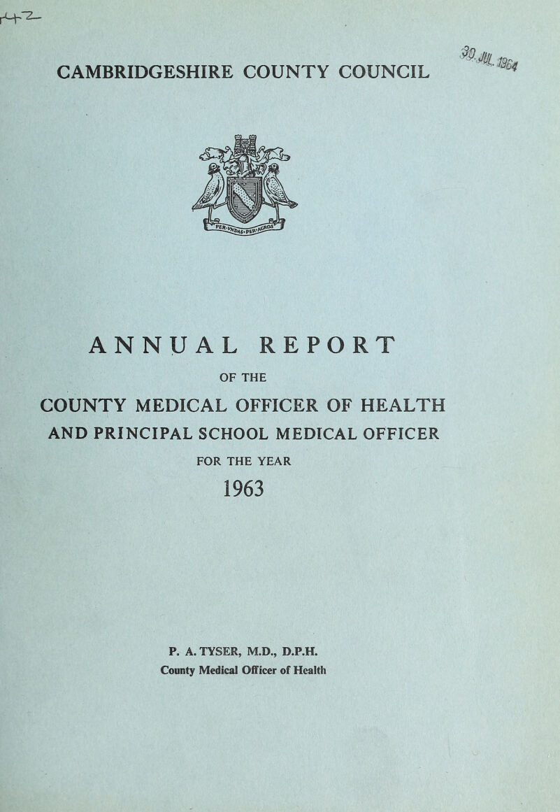rL-|-.2— CAMBRIDGESHIRE COUNTY COUNCIL ANNUAL REPORT OF THE COUNTY MEDICAL OFFICER OF HEALTH AND PRINCIPAL SCHOOL MEDICAL OFFICER FOR THE YEAR 1963 P. A. TYSER, M.D., D.P.H. County Medical Officer of Health