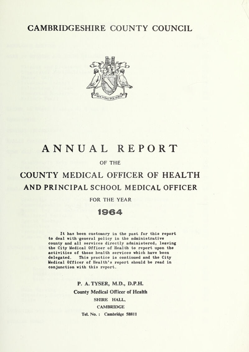ANNUAL REPORT OF THE COUNTY MEDICAL OFFICER OF HEALTH AND PRINCIPAL SCHOOL MEDICAL OFFICER FOR THE YEAR ISS4 It has been customary in the past for this report to deal with-general policy in the administrative county and all services directly administered, leaving the City Medical Officer of Health to report upon the activities of those health services which have been delegated. This practice is continued and the City Medical Officer of Health's report should be read in conjunction with this report. P. A. TYSER, M.D., D.P.H. County Medical Officer of Health SHIRE HALL. CAMBRIDGE Tel. No. : Cambridge 58811