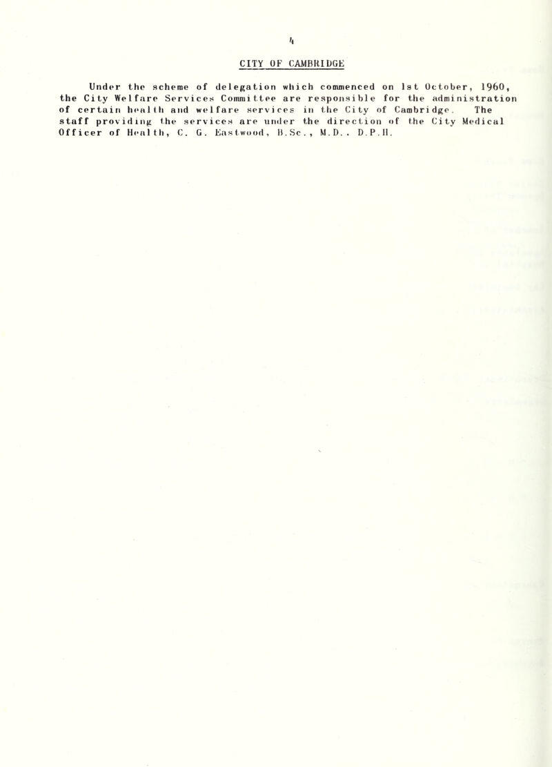 k CITY OF CAMBRIDGE Under the scheme of delegation which commenced on 1st October, I960, the City Welfare Services Committee are responsible for the administration of certain health and welfare services in the City of Cambridge. The stuff providing the services are under the direction of the City Medical Officer of H<‘alth, C. G. East,wood, B.Sc., M.D.. D.P.il.